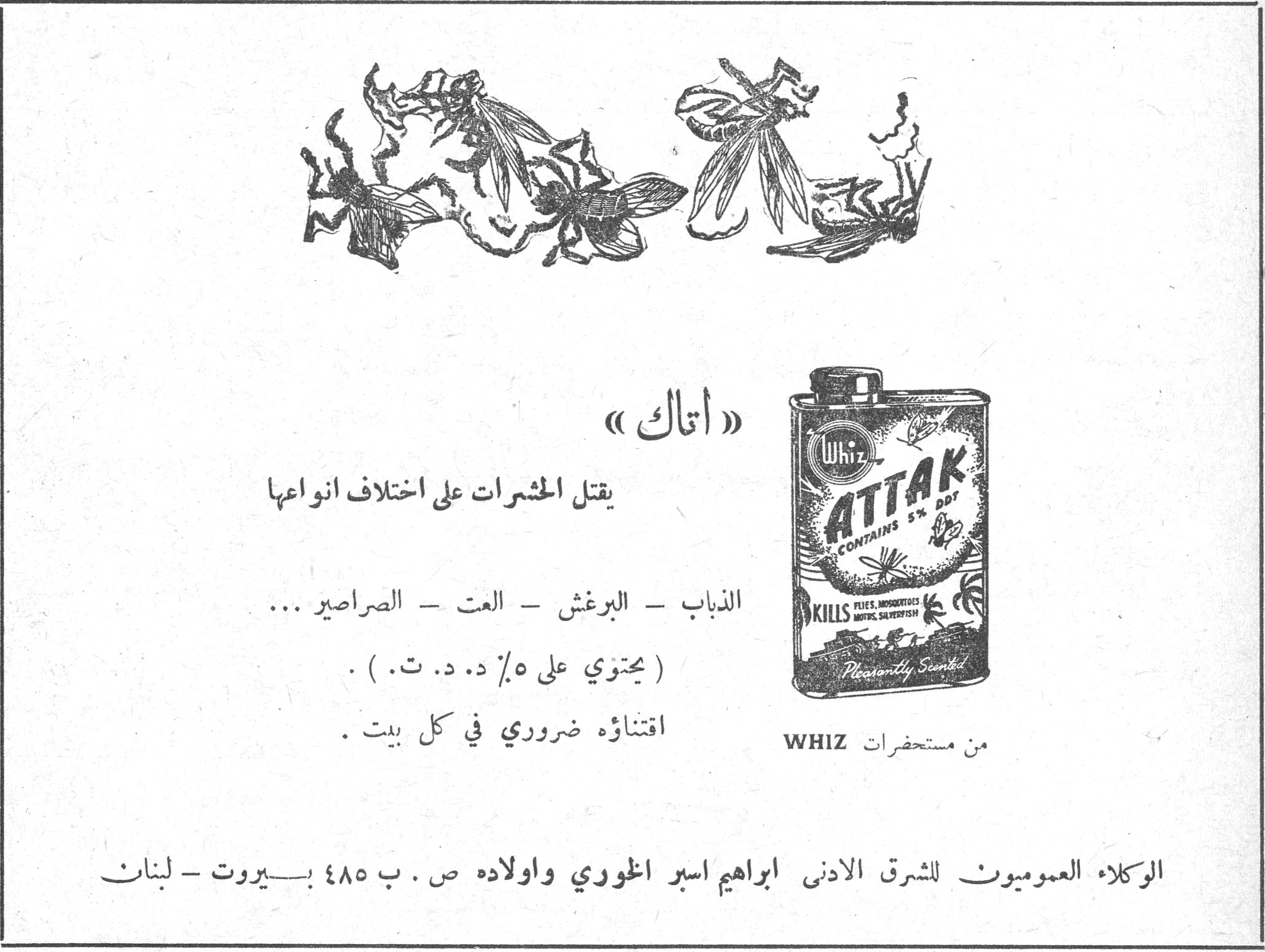 اتاك «اتاك» يقتل الحشرات على اختلاف انواعها الذباب - البرغش - العت - الصراصير ... ( يحتوي على ٥٪ د. د. ت. ) . اقتناؤه ضروري في كل بيت . من مستحضرات WHIZ ATTAK CONTAINS 5% DDT KILLS FLIES, MOSQUITOES, MOTHS, SILVERFISH Pleasantly Scented الوكلاء العموميون للشرق الادنى ابراهيم اسبر الخوري واولاده ص . ب ٤٨٥ بيروت - لبنان