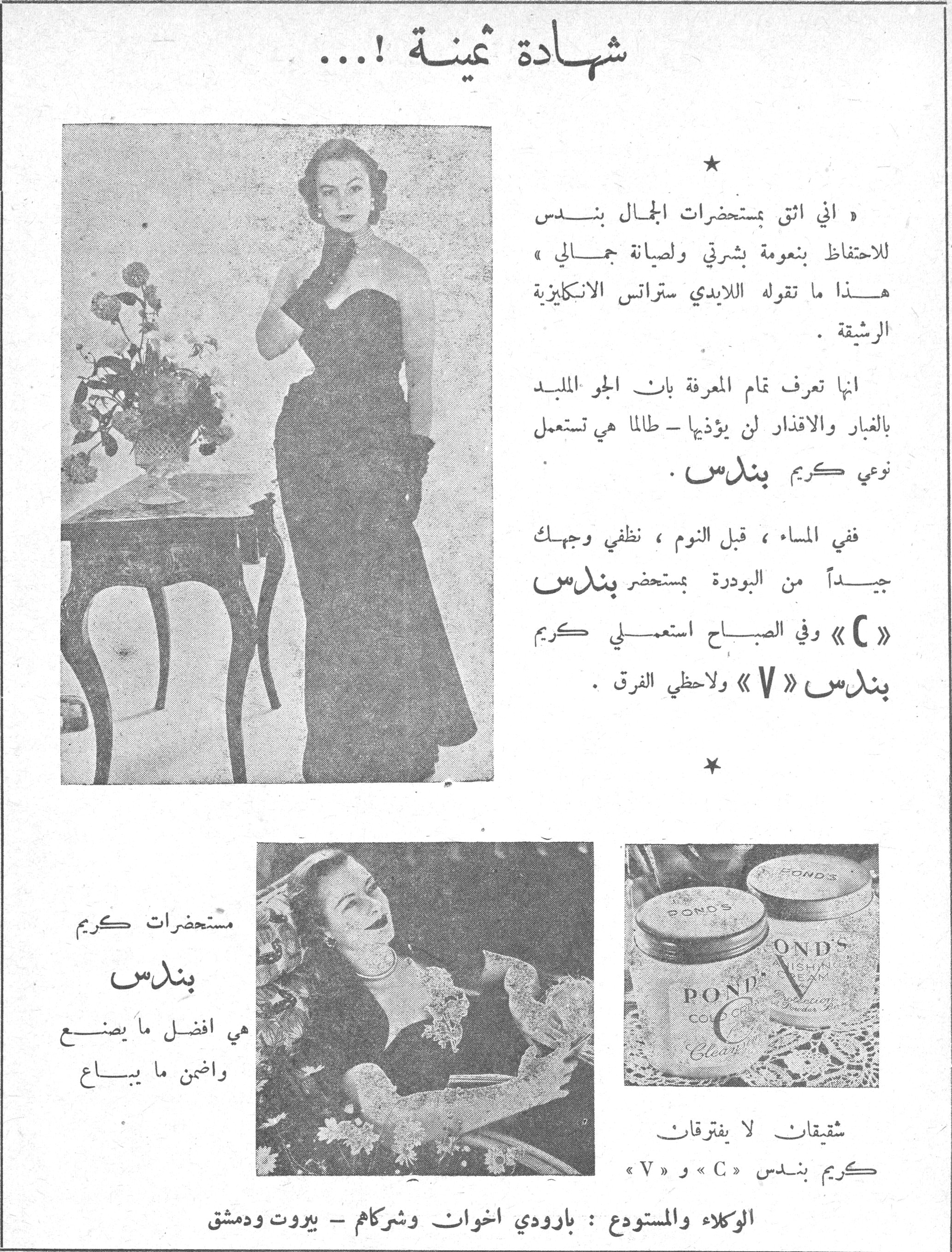 شهادة ثمينة !... شهاده ثمينه « اني اثق بمستحضرات الجمال بندس للاحتفاظ بنعومة بشرتي ولصيانة جمالي » هذا ما تقوله اللايدي ستراتس الانكليزية الرشيقة. انها تعرف تمام المعرفة بان الجو الملبد بالغبار والاقذار لن يؤذيها ـ طالما هي تستعمل نوعي كريم بندس. ففي المساء، قبل النوم، نظفي وجهك جيداً من البودرة بمستحضر بندس « C » وفي الصباح استعملي كريم بندس « V » ولاحظي الفرق. * مستحضرات كريم بندس هي افضل ما يصنع واضمن ما يباع شقيقان لا يفترقان كريم بندس « C » و « V » الوكلاء والمستودع : بارودي اخوان وشركاهم ـ بيروت ودمشق