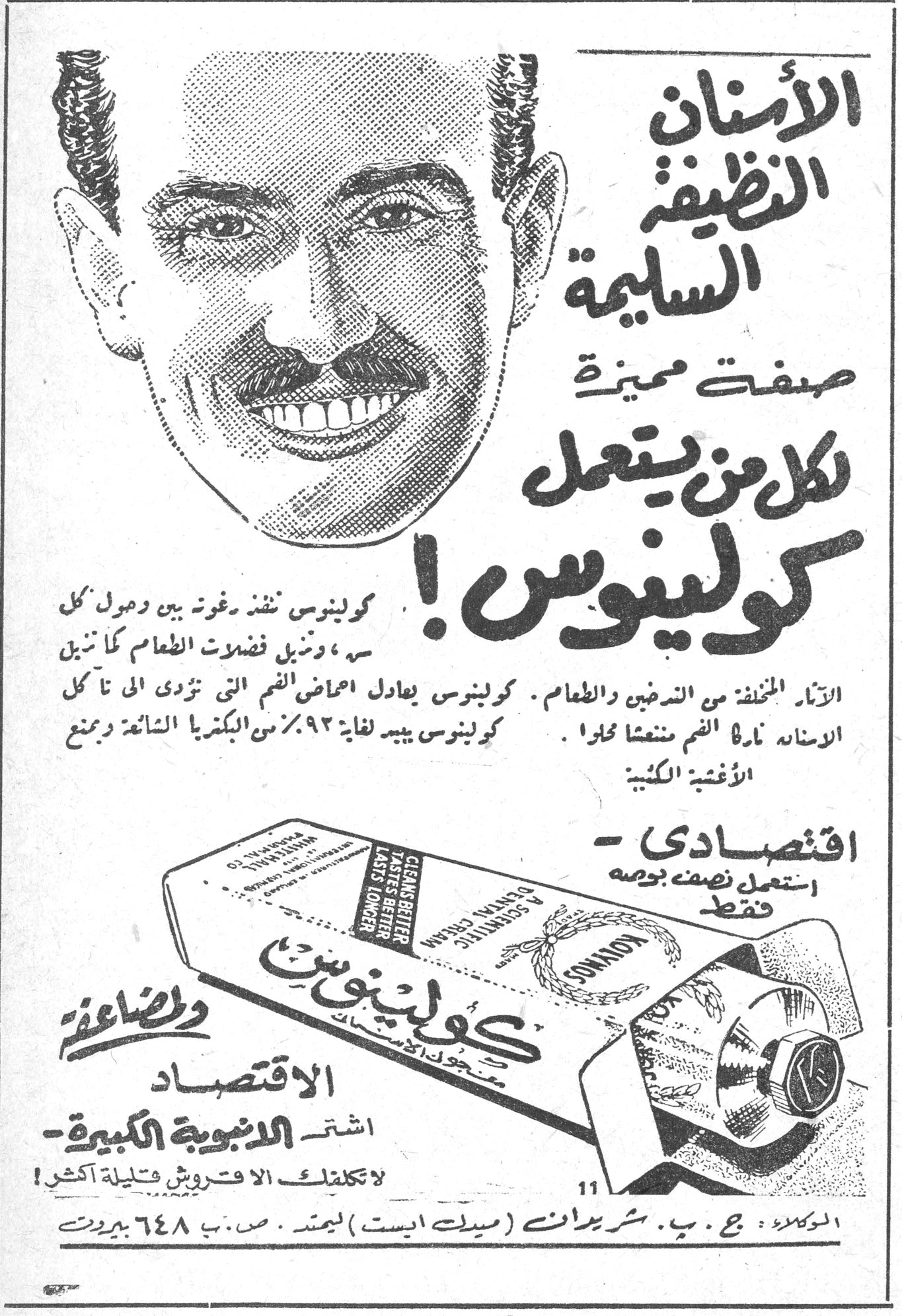 كولينوس — الأسنان النظيفة السليمة صفة مميزة لكل من يستعمل كولينوس ! كولينوس ينفذ رغوة بين وحول كل سن ، ويزيل فضلات الطعام كما تبين الآثار المخلفة من التدخين والطعام . كولينوس يعادل احماض الفم التي تؤذي الاسنان تاركاً الفم منتعشا محلوا . كولينوس يبيد لغاية ٩٢٪ من البكتيريا الشائعة ويمنع الأغشية الكلسية . اقتصادي - استعمل نصف بوصة فقط. والمضاعفة الاقتصاد اشتر الانبوبة الكبيرة - لا تكلفك الا قروشا قليلة اكثر ! الوكلاء : ج . ب . شريدان ( ميدل ايست ) ليمتد . ص . ب ٦٤٨ بيروت