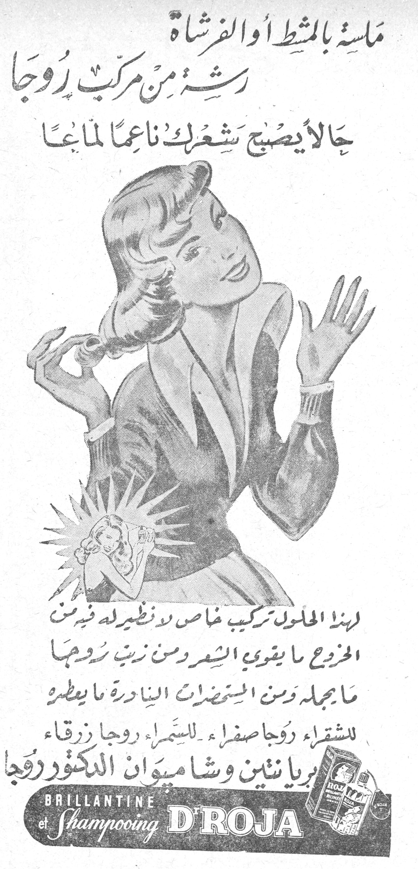 ماسة بالمشط أو الفرشاة
رشة من مركب روجا
حالاً يصبح شعرك ناعماً لماعاً
لهذا المحلول تركيب خاص لا نظير له فيه من الخروع ما يقوي الشعر ومن زيت روجا ما يجمله ومن المستحضرات النادرة ما يعطره
للشقراء روجا صفراء - للسمراء روجا زرقاء
بريانتين وشامبوان الدكتور روجا
BRILLANTINE et Shampooing D'ROJA