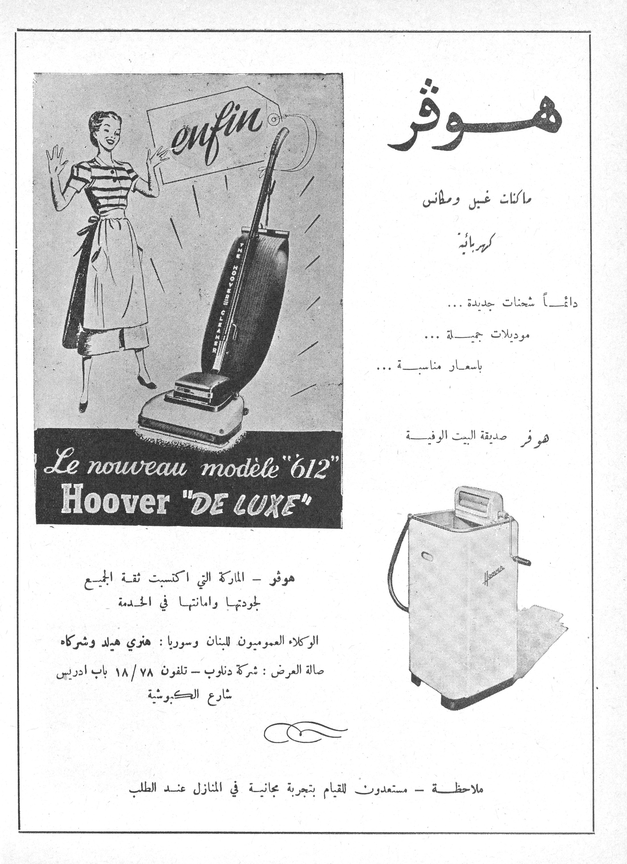 هوفر

enfin
Le nouveau modèle "612"
Hoover "DE LUXE"

هوفر

ماكنات غسيل ومكانس كهربائية

دائماً شحنات جديدة ...
موديلات جميلة ...
بأسعار مناسبة ...

هوفر صديقة البيت الوفية

هوفر - الماركة التي اكتسبت ثقة الجميع لجودتها وأمانتها في الخدمة

الوكلاء العموميون للبنان وسوريا : هنري هيلد وشركاه

صالة العرض : شركة دنلوب - تلفون ٧٨/١٨ باب ادريس شارع الكبوشية

ملاحظة - مستعدون للقيام بتجربة مجانية في المنازل عند الطلب