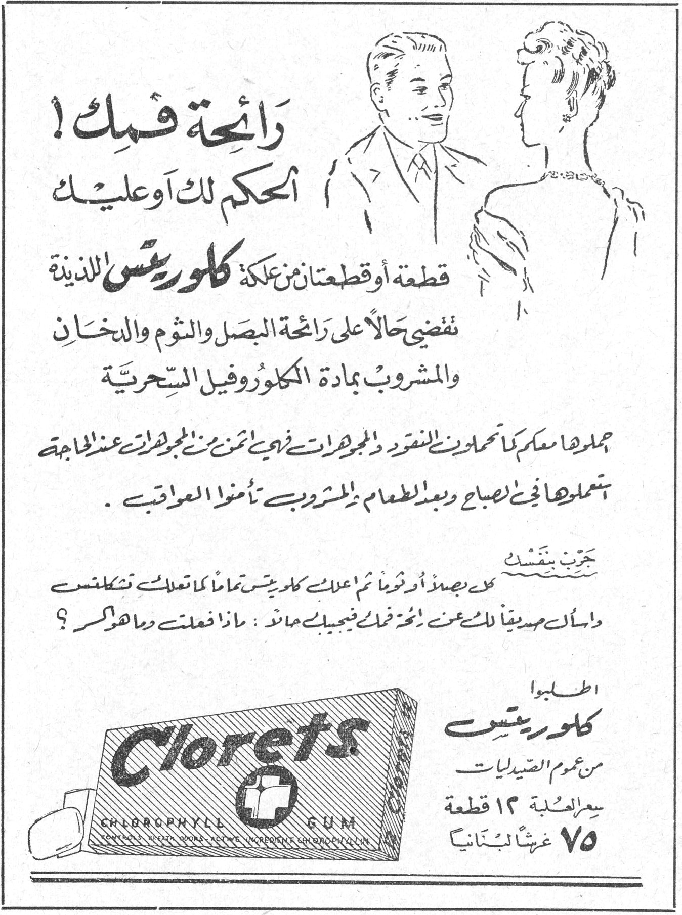 كلوريتس Clorets — رائحة فمك! الحكم لك او عليك. قطعة او قطعتان من علكة كلوريتس اللذيذة تقضي حالاً على رائحة البصل والثوم والدخان والمشروب بمادة الكلوروفيل السحرية. حملوها معكم كما تحملون النقود والمجوهرات فهي اثمن من المجوهرات عند الحاجة استعملوها في الصباح وبعد الطعام وبعد المشروب تأمنوا العواقب. جرب بنفسك. خذ بصلة أو ثوماً ثم امضغ كلوريتس تماماً كما تعالج تشكلنس واسأل صديقاً لك عن نكهة فمك فيجيبك حالاً: ماذا فعلت وما هو سرك؟ اطلبوا كلوريتس من عموم الصيدليات. سعر العلبة ١٢ قطعة ٧٥ غرشاً لبنانياً. Clorets CHLOROPHYLL GUM