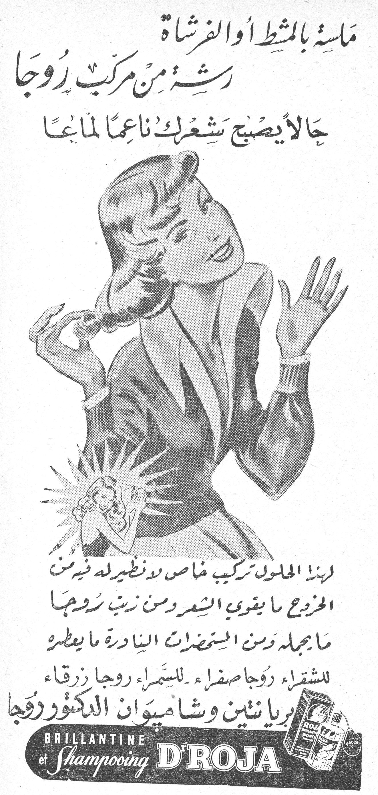 مسّة بالمشط أو الفرشاة رشة من مركب روجا مسّة بالمشط أو الفرشاة رشة من مركب روجا حالاً يصبح شعرك ناعماً لماعاً لهذا المحلول تركيب خاص لا نظير له فيه من الخروع ما يقوي الشعر ومن زيت روجا ما يجمله ومن المستحضرات النادرة ما يعطره للشقراء روجا صفراء - للسمراء روجا زرقاء بريانتين وشامبوان الدكتور روجا BRILLANTINE et Shampooing D'ROJA