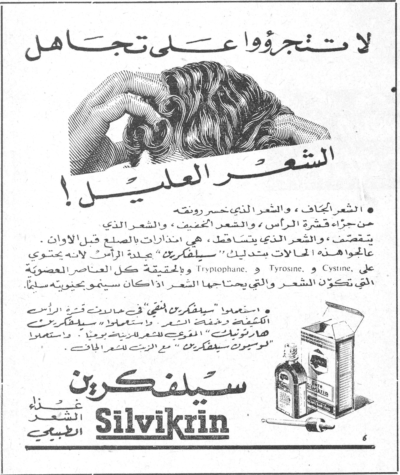 لا تتجرؤوا على تجاهل الشعر العليل ! • الشعر الجاف ، والشعر الذي خسر رونقه من جراء قشرة الرأس ، والشعر المخفف ، والشعر الذي يتقصف ، والشعر الذي يتساقط ، هي انذارات بالصلع قبل الاوان عالجوا هذه الحالات بتدليك سيلفكرين جيدة الرأس التي تحتوي على Tryptophane و Tyrosine و Cystine ، وبالحقيقة كل العناصر العضوية التي تكوّن الشعر والتي يحتاجها الشعر اذا كان سينمو بحيويته سليماً. • استعملوا سيلفكرين المنقي في حالات قشرة الرأس الكثيفة وخفة الشعر . واستعملوا سيلفكرين هارتونيك المقوي للشعر للزينة يومياً . واستعملوا لوسيون سيلفكرين مع الزيت للشعر الجاف. سيلفكرين Silvikrin غذاء الشعر الطبيعي