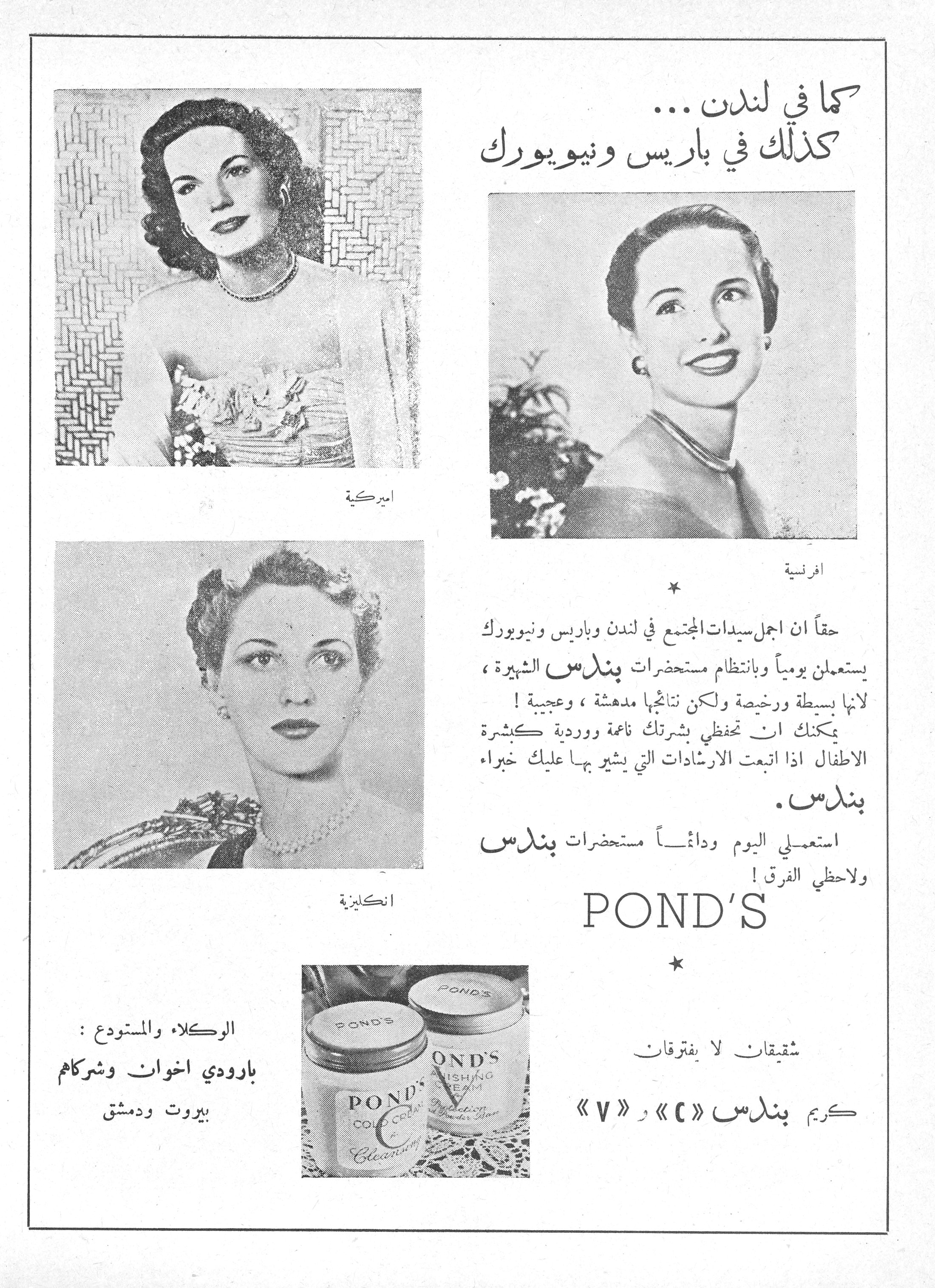 كما في لندن ... كذلك في باريس ونيويورك كما في لندن ... كذلك في باريس ونيويورك حقاً ان اجمل سيدات المجتمع في لندن وباريس ونيويورك يستعملن يومياً وبانتظام مستحضرات بندس الشهيرة، لانها بسيطة ورخيصة ولكن نتائجها مدهشة، وعجيبة! يمكنك ان تحفظي بشرتك ناعمة ووردية كبشرة الاطفال اذا اتبعت الارشادات التي يشير بها عليك خبراء بندس. استعملي اليوم ودائماً مستحضرات بندس ولاحظي الفرق! POND'S * شقيقان لا يفترقان كريم بندس «C» و «V» الوكلاء والمستودع: بارودي اخوان وشركاهم بيروت ودمشق اميركية افرنسية انكليزية