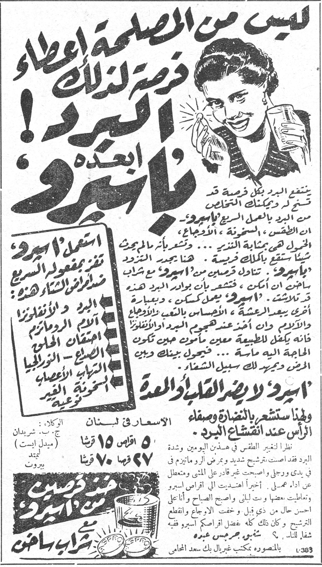 أسبرو ليس من المصلحة اعطاء البرد فرصة لذلك ابعده باسبرو! ينتقع البرد بكل فرصة قد تسنح لذ ويمكنك التخلص من البرد بالعمل السريع 'باسبرو'، ان الطقس، السخونة، الاوجاع، الخمول هي بمثابة النذير... وتشعر بأنك مالم تبحث شيئاً ستقع بكلاليب فريسة. هنا يجب التزود 'باسبرو'. تتاول قرصين من 'اسبرو' مع شراب ساخن ان امكن، فتشعر بأن بوادر البرد هذه قد تلاشت. 'اسبرو' يعمل كمسكن، وبعبارة اخرى يبعد الدعشة، الاحساس بالتعب والاوجاع والالام وان اخذ عند هجوم البرد او الانفلونزا فانه يكفل للطبيعة معين مأمون حين تكون الحاجة اليه ماسة... فحول بينك وبين المرض ودمير لك سبيل الشفاء 'اسبرو' لا يضر القلب او المعدة ولهذا ستشعر بالنضارة وصفاء الراس عند انقشاع البرد. استعمل 'اسبرو' تقر بمفعوله السريع ضد امراض الشتاء هذه: البرد والانفلونزا - آلام الروماتيزم - احتقان الحلق - الصداع - النورالجيا - التهاب الاعصاب - سخونة الغير - توعية الاسعار في لبنان: ٥ اقراص ١٥ قرشا ٢٧ قرص ٧٠ قرشا قرشا الوكلاء: ج.ب. شريدان (ميدل ايست) ليميتد بيروت نظراً لتغير الطقس في هذين اليومين وشدة البرد فقد اصبت برشيح شديد وبمرض الروماتيزم في يدي ورجلي واصبحت غير قادر على المشي ومتعطل عن اداء عملي. أخيراً اهتديت الى اقراص اسبرو وتعاطيت بعضها وبت ليلتي واصبحت الصباح وأنا احسن حال من ذي قبل، وخفت الاوجاع وانقطع الترشيح، وكان ذلك كله بفضل اقراص اسبرو فيه شفاء للناس. شفيق جرجس عبده بالمنصورة بمكتب غبريال بك سعد المحامي خذي قرصين من اسبرو مع شراب ساخن