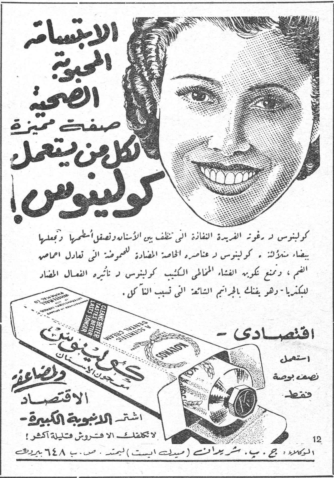 كولينوس — الابتسامة المحبوبة الصحية صفتٌ مميزة لكل من يستعمل كولينوس ! كولينوس د رغوته النفاذة التي تنظف بين الأسنان وتصقل أسطحها وتجعلها بيضاء ناصعة . كولينوس د عناصره الخاصة المضادة للحموضة التي تعادل احماض الفم ، وتمنع تكوين الغشاء المخاطي الكثيف . كولينوس د تأثيره الفعال المضاد للبكتريا . وهو يفتك بالجراثيم الشائعة التي تسبب التآكل . – اقتصادي – استعمل نصف بوصة فقط الاقتصاد والصحة اشتر الأنبوبة الكبيرة – لا تكلفك الا قروش قليلة أكثر ! الوكلاء : ج . ب . شريدان ( ميدل ايست ) ليمتد . ص . ب ٦٤٨ بيروت