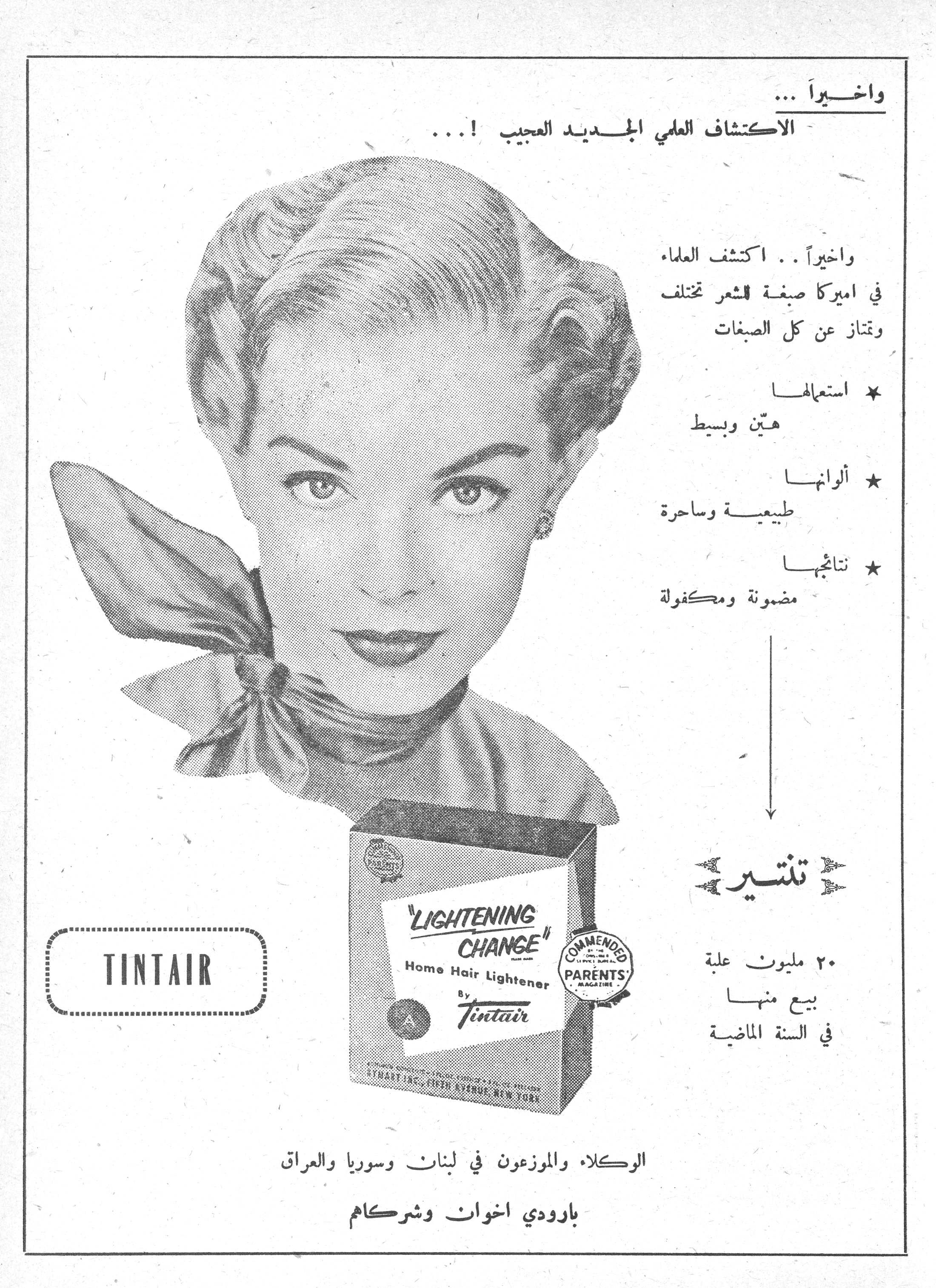 تنتير - Tintair Lightening Change

واخيراً ...
الاكتشاف العلمي الجديد العجيب ! ...

واخيراً .. اكتشف العلماء في اميركا صبغة للشعر تختلف وتمتاز عن كل الصبغات

* استعمالها
هيّن وبسيط

* ألوانها
طبيعية وساحرة

* نتائجها
مضمونة ومكفولة

تنتير

٢٠ مليون علبة بيع منها في السنة الماضية

TINTAIR
"LIGHTENING CHANGE" Home Hair Lightener By Tintair
COMMENDED PARENTS' MAGAZINE

الوكلاء والموزعون في لبنان وسوريا والعراق
بارودي اخوان وشركاهم
