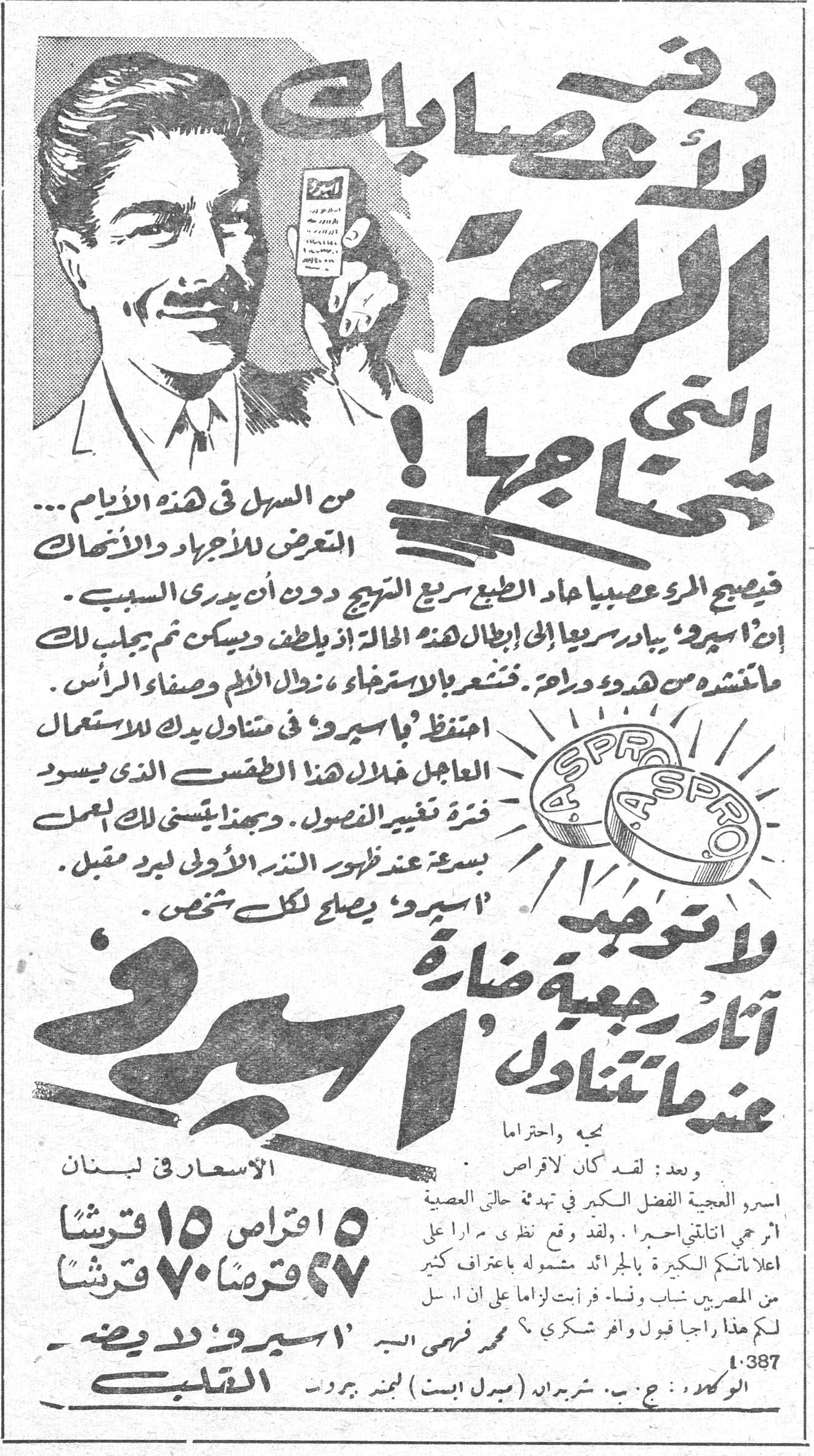 وقت عصاباك لا تعرف الآلام التي تعانيها! من السهل في هذه الأيام... التعرض للأوجاع والآلام. فيصبح المرء عصبياً عاد الطبع سريع التهيج دون أن يدري السبب. إن «أسبرو» يبادر سريعاً إلى ابطال هذه الحالة إذ يلطف ويسكن ثم يجلب لك ما تنشده من هدوء وراحة. فتشعر بالاسترخاء، زوال الألم وصفاء الرأس. احتفظ بـ «أسبرو» في متناول يدك للاستعمال العاجل خلال هذا الطقس الذي يسود فترة تغيير الفصول. وبهذا يتسنى لك العمل بسرعة عند ظهور البذور الأولى لبرد مقبل. «أسبرو» يصلح لكل شخص. لا توجد آثار رجعية ضارة عندما تتناول «أسبرو» بجم واحترام وبعد: لقد كان لأقراص اسبرو العجيبة الفضل الكبير في تبدد حالتي العصبية آمر اجني اتناولي اسبرو. لقد وقع نظري مراراً على اعلاناتكم الكبيرة في الجرائد مشفوعة باعتراف كثير من المصريين شباب ونساء. فرأيت لزاماً علي ان ارسل لكم هذا راجياً قبول وافر شكري. محمد فهمي البر «أسبرو» لدى وضع القلب الأسعار في لبنان ٥ اقراص ١٥ قرشاً ٢٧ قرصاً ٧٠ قرشاً الوكلاء: ج. ب. شربيراد (ميدل ايست) لمخزن بيروت ١٠٣٨٧