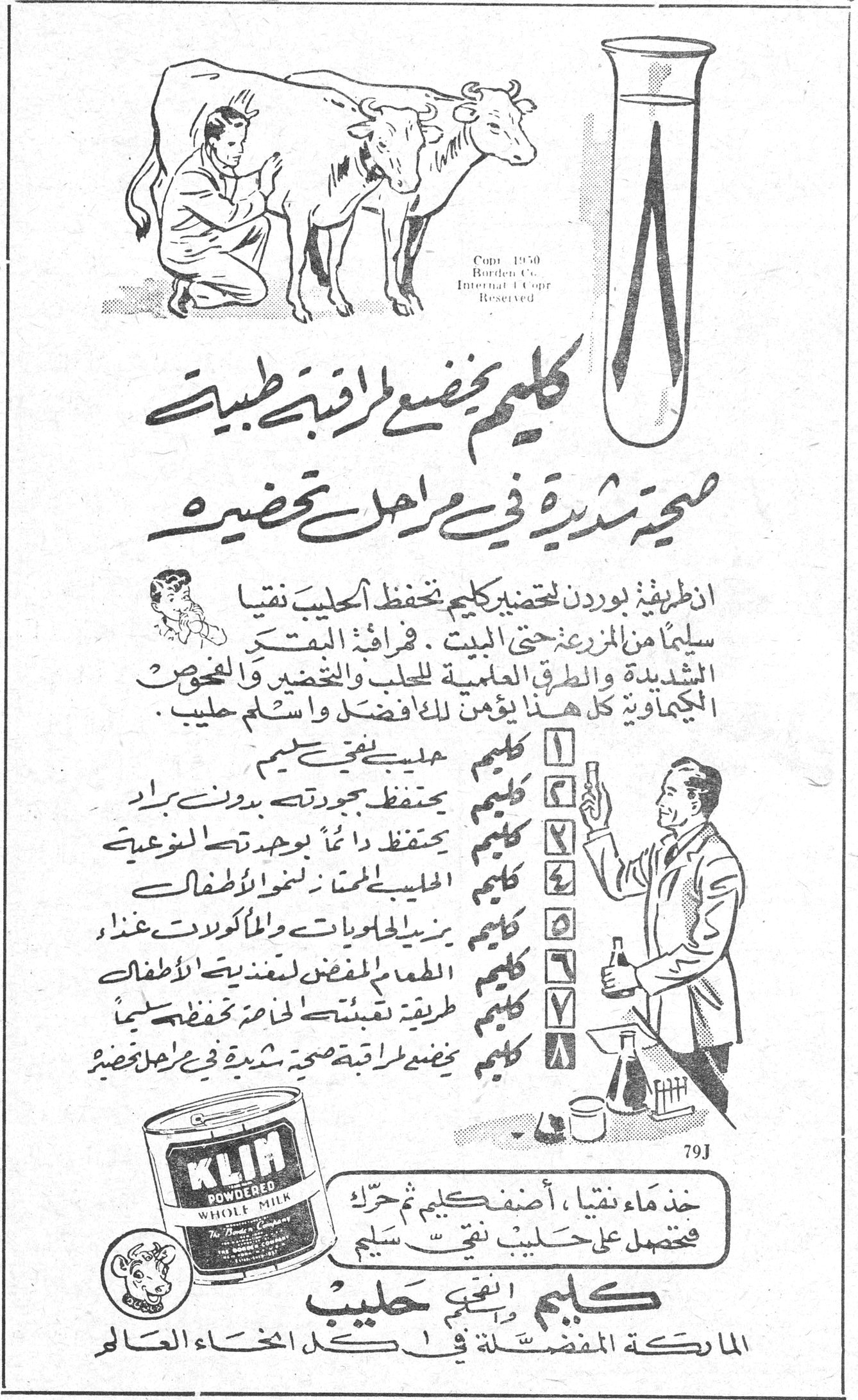 كليم كليم يخضع لمراقبة طبية صحية شديدة في مراحل تحضيره ان طريقة بوردن لتحضير كليم تحفظ الحليب نقياً سليماً من المزرعة حتى البيت . فمراقبة البقر الشديدة والطرق العلمية للحلب والتحضير والفحوص الكيماوية كل هذا يؤمن للأفضل واسلم حليب . ١ كليم حليب نقي سليم ٢ كليم يحفظ جودته بدون براد ٣ كليم يحفظ دائماً بجودته النوعية ٤ كليم الحليب المفضل لتغذية الاطفال ٥ كليم يزيد الحلويات والمأكولات غذاء ٦ كليم الطعام المفضل لتغذية الاطفال ٧ كليم طريقة نقيته لحفظه حفظاً سليماً ٨ كليم يخضع لمراقبة صحية شديدة في مراحل تحضيره خذ ماءً نقياً ، أضف كليم ثم حرّك فتحصل على حليب نقي سليم كليم انقى حليب الماركة المفضلة في كل انحاء العالم KLIM POWDERED WHOLE MILK