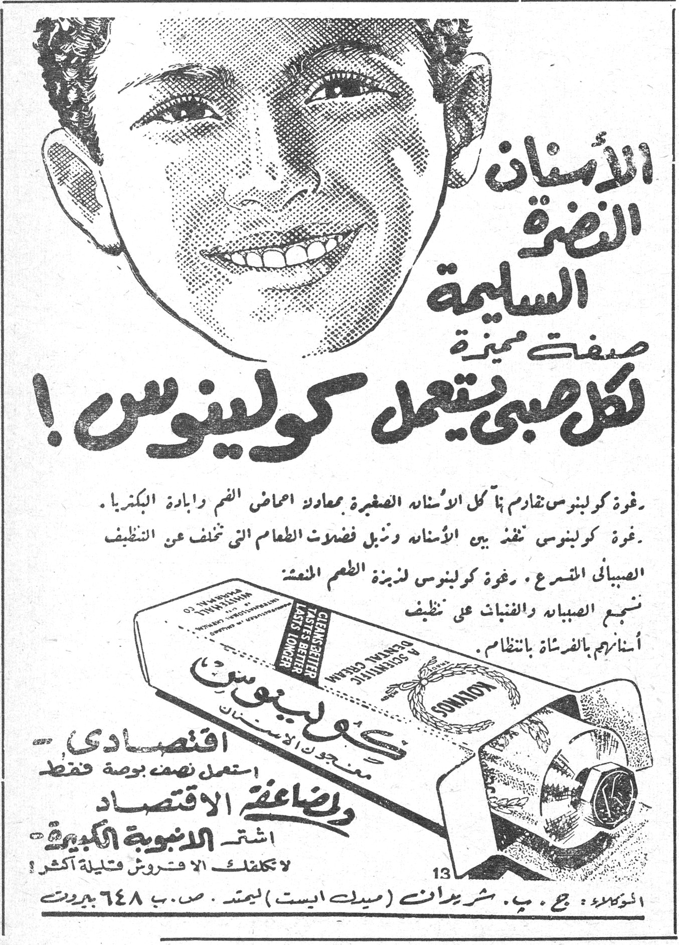 كولينوس — الأسنان النضرة السليمة صفة مميزة لكل صبي يستعمل كولينوس! رغوة كولينوس تقاوم بها كل الأسنان الصغيرة بمعادلة أحماض الفم وإبادة البكتريا. رغوة كولينوس تنفذ بين الأسنان وتزيل فضلات الطعام التي تخلف عن التنظيف الصباحي المسرع. رغوة كولينوس تذيبة الطعم المنعش تبقي الصبيان والفتيات على نظيف أسنانهم بالفرشاة بانتظام. كولينوس اقتصادي - استعمل نصف بوصة فقط ولمضاعفة الاقتصاد اشتر الأنبوبة الكبيرة لا تكلفك الأنبوبة الأكبر إلا فتلة أكثر! الموزعون: ج. ب. شربدانت (ميدل ايست) ليمتد. ص. ب ٦٤٨ بيروت