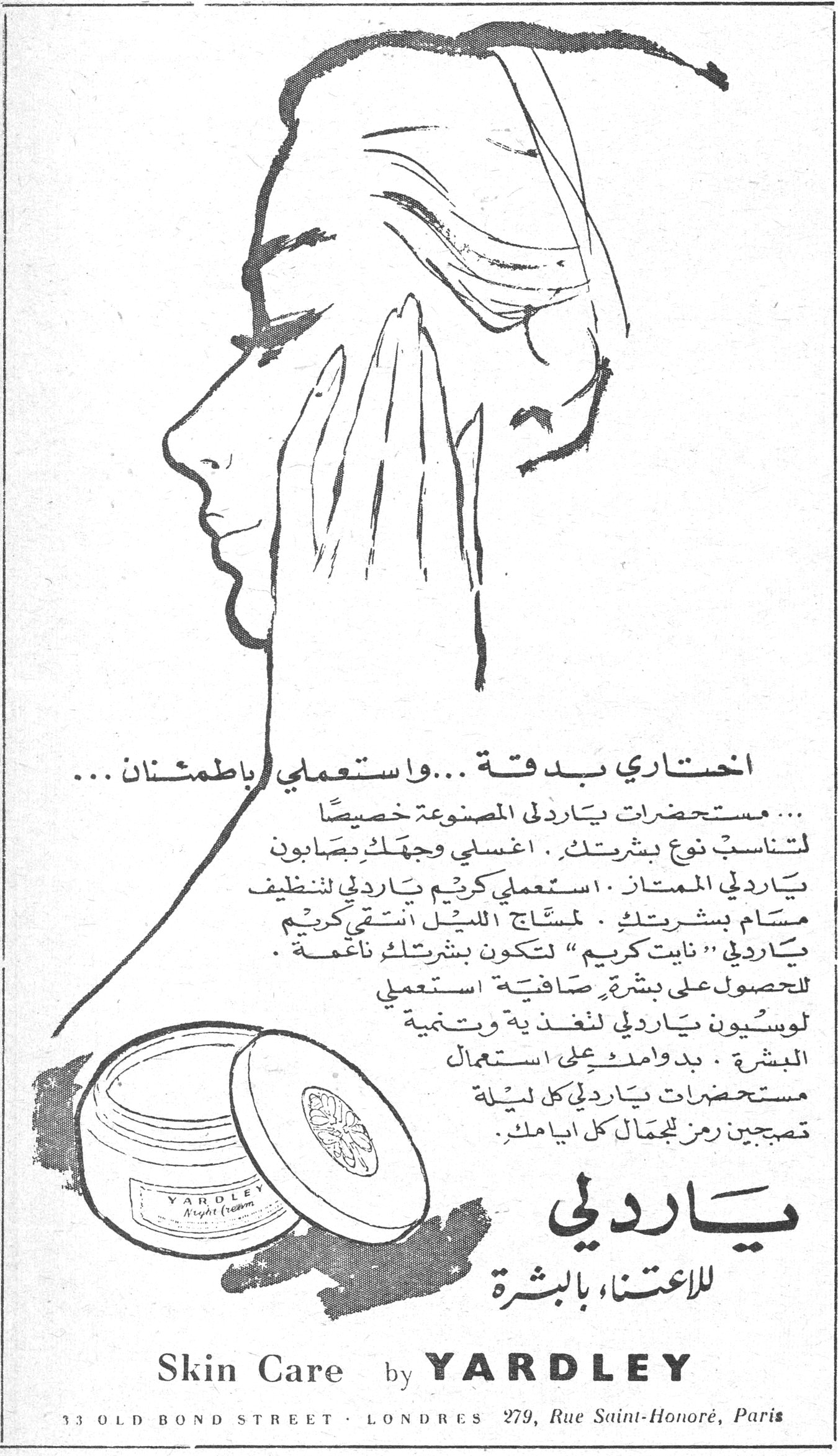 اختاري بدقة ... واستعملي باطمئنان ... مستحضرات ياردلي المصنوعة خصيصاً لتناسب نوع بشرتك . اغسلي وجهك بصابون ياردلي الممتاز . استعملي كريم ياردلي لتنظيف مسام بشرتك . لمساج الليل انتقي كريم ياردلي "نايت كريم" لتكون بشرتك ناعمة . للحصول على بشرة صافية استعملي لوسيون ياردلي لتغذية وتنمية البشرة . بدوامك على استعمال مستحضرات ياردلي كل ليلة تصبحين رمز الجمال كل ايامك . ياردلي للاعتناء بالبشرة ياردلي للاعتناء بالبشره Skin Care by YARDLEY 33 OLD BOND STREET · LONDRES · 279, Rue Saint-Honoré, Paris