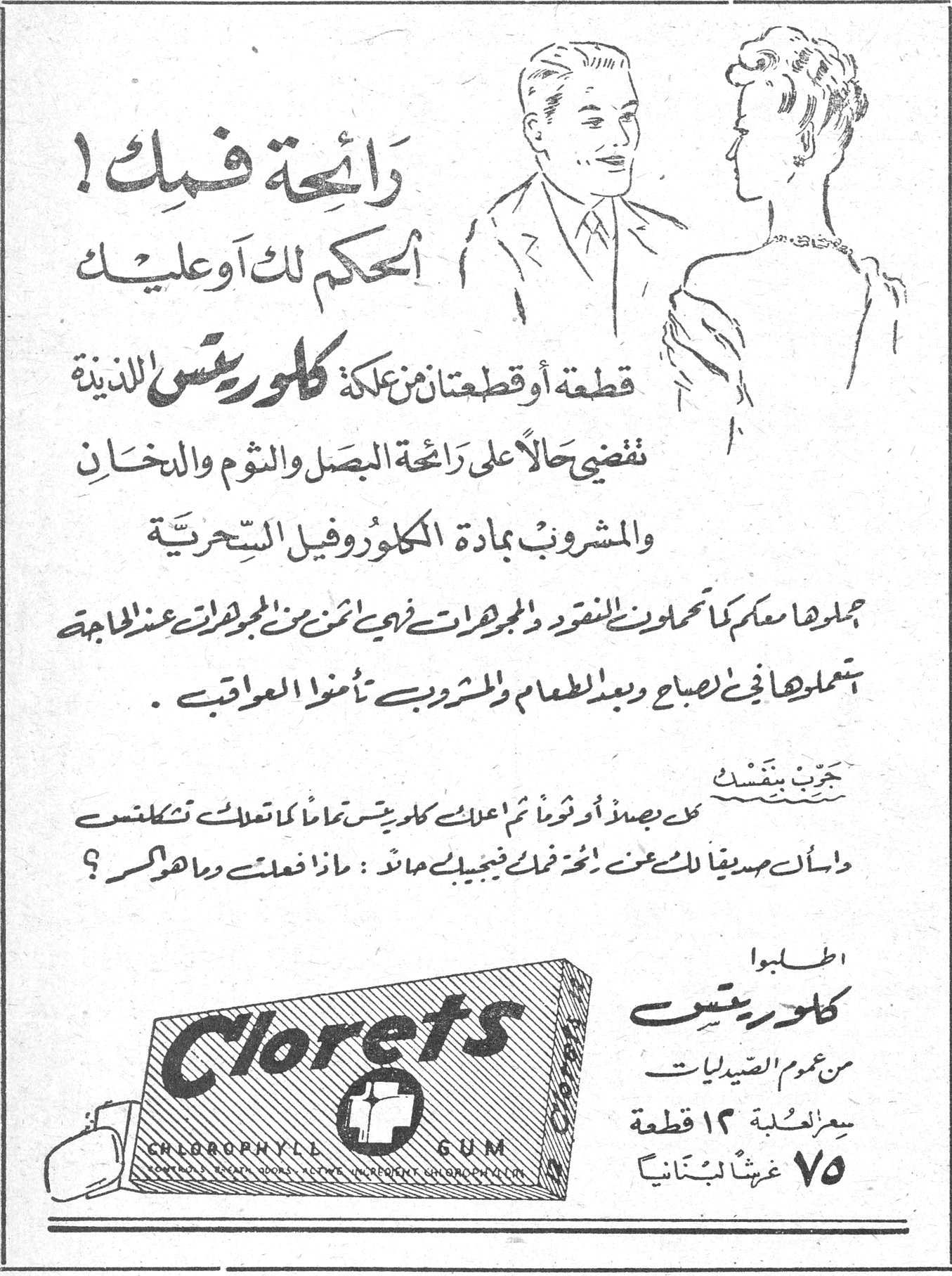 رائحة فمك! رائحة فمك! الحكم لك أو عليك قطعة أو قطعتان من علكة كلوريتس اللذيذة تقضي حالاً على رائحة البصل والثوم والدخان والمشروب بمادة الكلوروفيل السحرية احملوها معكم كما تحملون النقود والمجوهرات لأنها أثمن من المجوهرات عند الحاجة تناولوها في الصباح وبعد الطعام والمشروب تأمنوا العواقب. جرب بنفسك كل بصلاً أو ثوماً ثم اعلك كلوريتس تماماً كما تعلك تكلفتس واسأل صديقاً لك عنك أخذك فيجيبك حالاً: ماذا فعلت وما اهرأسر؟ اطلبوا كلوريتس من عموم الصيدليات سعر العلبة ١٢ قطعة ٧٥ غرشاً لبنانياً Clorets Chlorophyll Gum