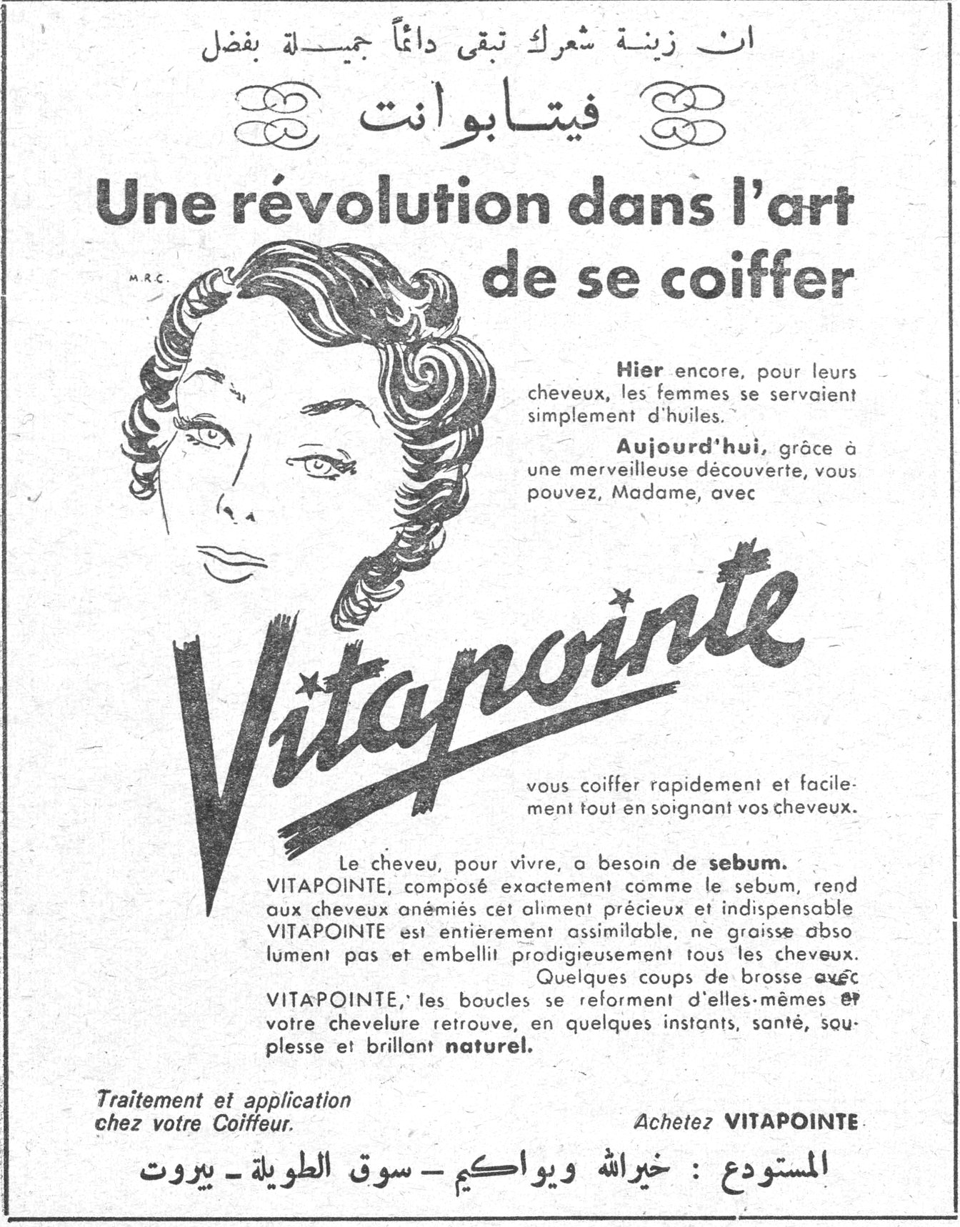فيتابوانت - Vitapointe. ان زينة شعرك تبقى دائماً جميلة بفضل فيتابوانت. Une révolution dans l'art de se coiffer. Hier encore, pour leurs cheveux, les femmes se servaient simplement d'huiles. Aujourd'hui, grâce à une merveilleuse découverte, vous pouvez, Madame, avec Vitapointe vous coiffer rapidement et facilement tout en soignant vos cheveux. Le cheveu, pour vivre, a besoin de sebum. VITAPOINTE, composé exactement comme le sebum, rend aux cheveux anémiés cet aliment précieux et indispensable. VITAPOINTE est entièrement assimilable, ne graisse absolument pas et embellit prodigieusement tous les cheveux. Quelques coups de brosse avec VITAPOINTE, les boucles se reforment d'elles-mêmes et votre chevelure retrouve, en quelques instants, santé, souplesse et brillant naturel. Traitement et application chez votre Coiffeur. Achetez VITAPOINTE. المستودع: خير الله ويواكيم - سوق الطويلة - بيروت
