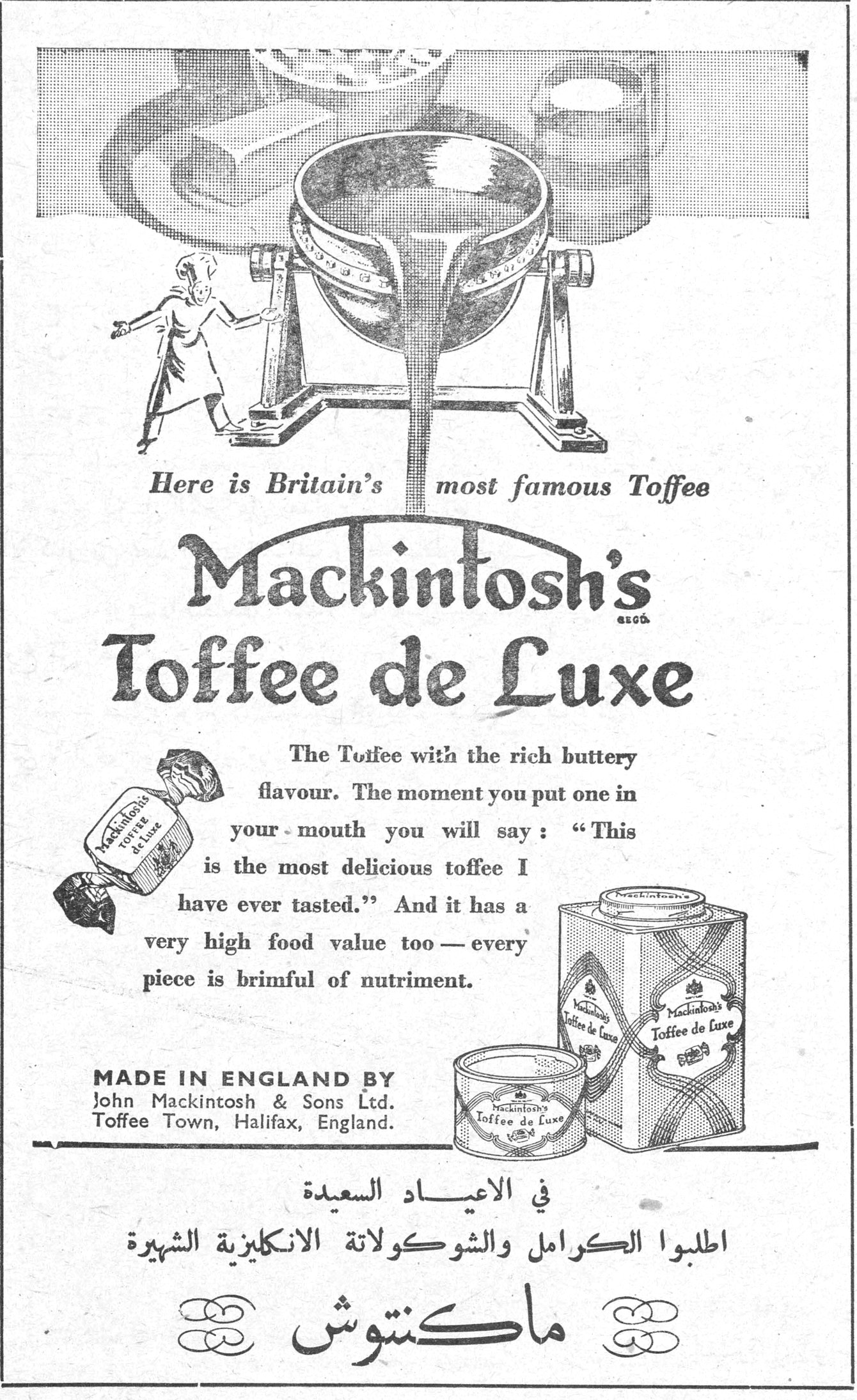 ماكنتوش Here is Britain's most famous Toffee Mackintosh's Toffee de Luxe The Toffee with the rich buttery flavour. The moment you put one in your mouth you will say: "This is the most delicious toffee I have ever tasted." And it has a very high food value too — every piece is brimful of nutriment. MADE IN ENGLAND BY John Mackintosh & Sons Ltd. Toffee Town, Halifax, England. في الاعياد السعيدة اطلبوا الكرامل والشوكولاتة الانكليزية الشهيرة ماكنتوش