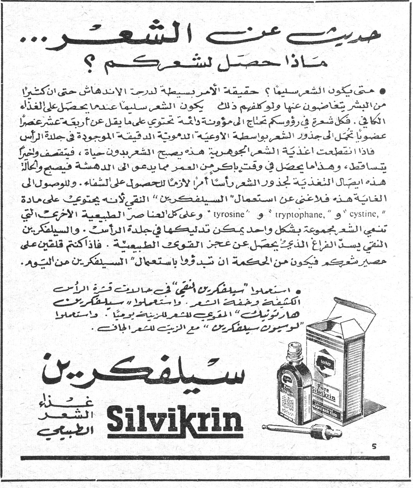 حديث عن الشعر... ماذا حصل لشعركم؟ سيلفكرين Silvikrin - غذاء الشعر الطبيعي • متى يكون الشعر سليماً؟ حقيقة الأمر بسيطة لدرجة الاندهاش حتى إن كثيراً من البشر يتغاضون عنها ولو كلفهم ذلك. يكون الشعر سليماً عندما يحصل على الغذاء الكافي. فكل شعرة في رؤوسكم تحتاج إلى مؤونة دائمة تحتوي على ما يقل عن أربعة عشر عنصراً عضوياً تنجل إلى جذور الشعر بواسطة الأوعية الدموية الدقيقة الموجودة في جلدة الرأس. فإذا انقطعت أغذية الشعر الجوهرية هذه يصبح الشعر بدون حياة، فيتقصف وأخيراً يتساقط، وهذا ما يحصل في وقت باكر من العمر مما يدعو إلى الدهشة فيصبح والحال هذه إيصال المغذية لجذور الشعر رأساً أمراً لازماً للحصول على الشفاء. وللوصول إلى هذه الغاية فلا غنى عن استعمال "السيلفكرين" النقي لأنه يحتوي على مادة "cystine" و "tryptophane" و "tyrosine" وعلى كل العناصر الطبيعية الأخرى التي تغذي الشعر مجموعة بشكل واحد يمكن تدليكها في جلدة الرأس. والسيلفكرين النقي يسد الفراغ الذي يحصل عن عجز القوى الطبيعية. فإذا كنتم قلقين على مصير شعركم فيكون من الحكمة أن تبدؤوا باستعمال "السيلفكرين" من اليوم. • استعملوا "سيلفكرين النقي" في حوادث قشرة الرأس الكثيفة وخفة الشعر. واستعملوا «سيلفكرين هارتونيك» المقوي للشعر للزينة يومياً. واستعملوا "لوسيون سيلفكرين" مع الزيت للشعر الجاف.
