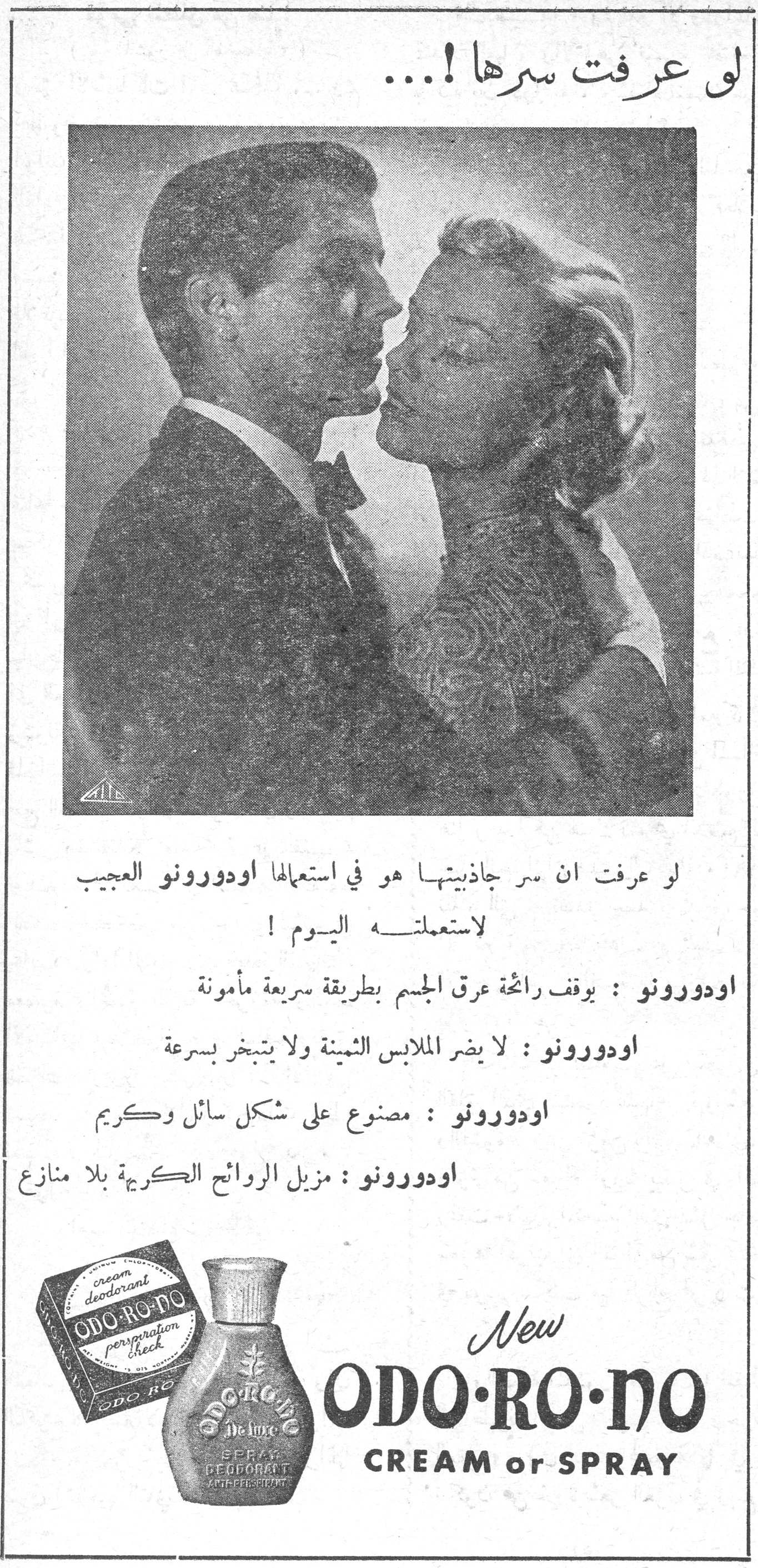 لو عرفت سرها !... لو عرفت سرها !... لو عرفت ان سر جاذبيتها هو في استعمالها اودورونو العجيب لاستعملته اليوم ! اودورونو : يوقف رائحة عرق الجسم بطريقة سريعة مأمونة اودورونو : لا يضر الملابس الثمينة ولا يتبخر بسرعة اودورونو : مصنوع على شكل سائل وكريم اودورونو : مزيل الروائح الكريهة بلا منازع New ODO·RO·NO CREAM or SPRAY cream deodorant perspiration check SPRAY DEODORANT