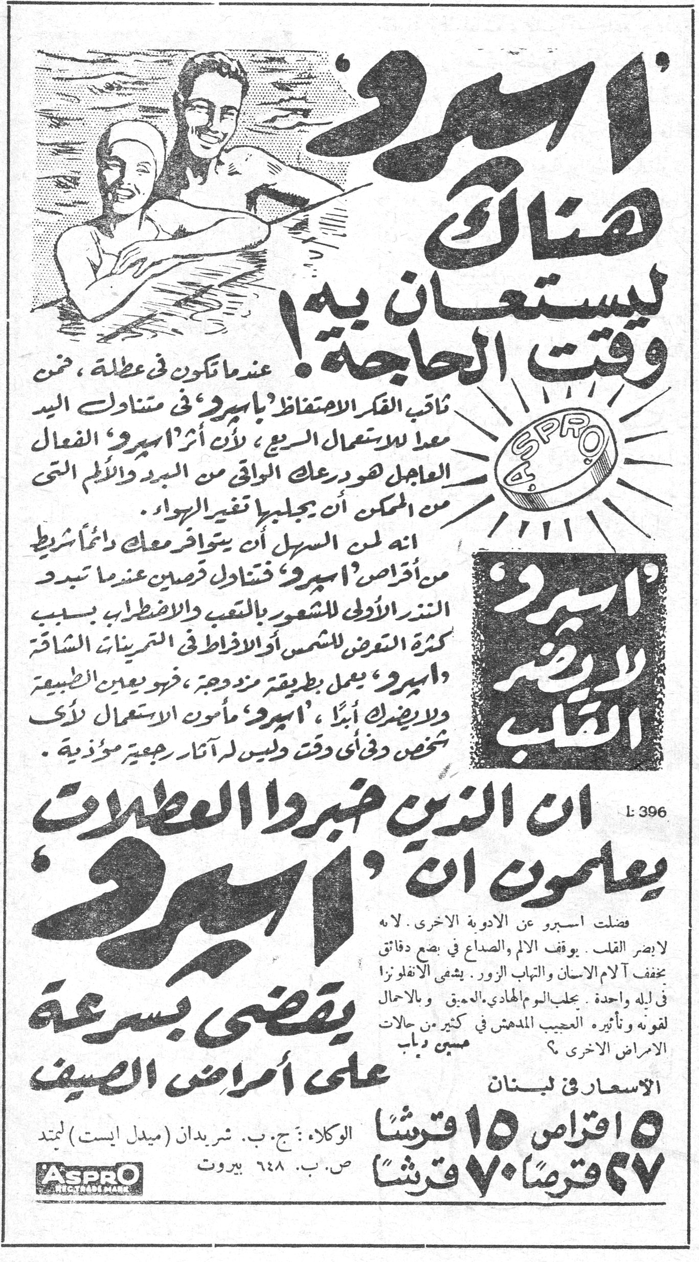 اسبرو — 'اسبرو' هناك ليستعان به وقت الحاجة! عندما تكون في عطلة، ضع ثاقب الفكر الاحتفاظ بـ'اسبرو' في متناول اليد معداً للاستعمال السريع، لأن اثر 'اسبرو' الفعال العاجل هو درعك الواقي من البرد والألم التي من الممكن ان يجلبها تغير الهواء. انه لمن السهل ان يتوافر معك دائماً شريط من اقراص 'اسبرو' تتناول قرصين عندما تبدو النذر الاولى للشعور بالتعب والاضطراب بسبب كثرة التعرض للشمس أو الافراط في التمرينات الشاقة. 'اسبرو' يعمل بطريقة منزهة، فهو يعين الطبيعة ولا يضرك أبداً. 'اسبرو' مأمون الاستعمال لدى أي شخص وفي أي وقت وليس له آثار رجعية مؤذية. 'اسبرو' لا يضر القلب. ان الذين خبروا العطلات يعلمون ان 'اسبرو' يقضي بسرعة على أمراض الصيف. فضلت اسبرو عن الادوية الاخرى. لا يضر القلب. يوقف الالم والصداع في بضع دقائق. يخفف آلام الاسنان والتهاب الزور. يشفي الانفلونزا في ليلة واحدة. يجلب النوم الهادي العميق. وبالاجمال لقوته وتأثيره العجيب المدهش في كثير من حالات الامراض الاخرى. الاسعار في لبنان ٥ اقراص ١٥ قرشاً ٢٧ قرصاً ٧٠ قرشاً الوكلاء: ج. ب. شريدان (ميدل ايست) لمتد ص. ب. ٦٤٨ بيروت ASPRO REGD TRADE MARK L: 396