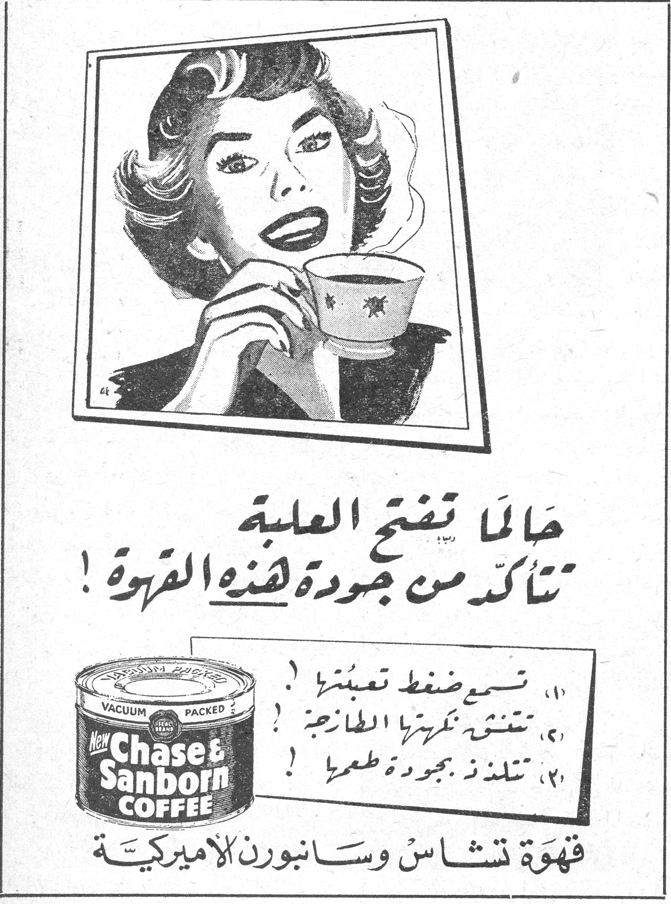 الآنسة كوم تير حالما تفتح العلبة تتأكد من جودة هذه القهوة ! ١) تسمع ضغط تعبئتها ! ٢) تشتش تكريرها الطازجة ! ٣) تتلذذ بجودة طعمها ! قهوة تشاس وسانبورن الاميركية قهوة تشاس وسانبورن الاميركية Chase & Sanborn COFFEE VACUUM PACKED