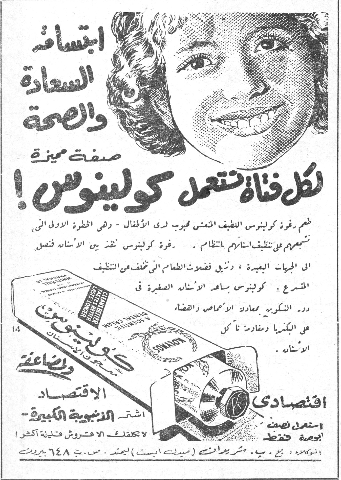 الحول عند الأطفال كولينوس ابتسامة السعادة والصحة صفة مميزة لكل فتاة تستعمل كولينوس! طعم رغوة كولينوس اللطيف المنعش محبب لدى الاطفال - وهي الخطوة الاولى الى تشجيعهم على تنظيف اسنانهم بانتظام. رغوة كولينوس تنفذ بين الاسنان فتصل الى المجريات البعيدة، وتنزيل فضلات الطعام التي تخلف عن التنظيف المتسرع. كولينوس يساعد الاسنان الصغيرة في دور التكوين بمعادلة الاحماض والاقضاء على البكتيريا ومقاومة تآكل الاسنان. اقتصادي اشتر الانبوبية الكبيرة استعمل نصف بوصة فقط لا تكلفك الا قروش قليلة اكثر! SONAKOS الوكلاء: بح . ب . شيريدانس ( ميدل ايست ) ليمتد . ص. ب. ٦٤٨ بيروت