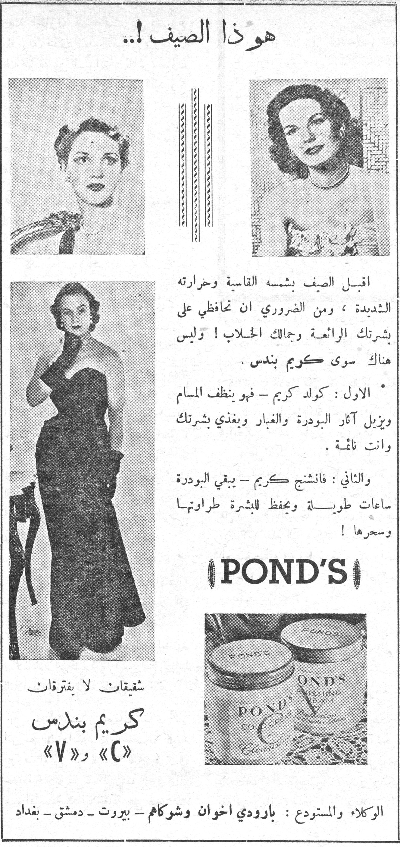 هوذا الصيف !.. هوذا الصيف !.. اقبل الصيف بشمسه القاسية وحرارته الشديدة ، ومن الضروري ان تحافظي على بشرتك الرائعة وجمالك الخلاب ! وليس هناك سوى كريم بندس . * الاول : كولد كريم - فهو ينظف المسام ويزيل آثار البودرة والغبار ويغذي بشرتك وانت نائمة . والثاني : فانشنج كريم - يبقي البودرة ساعات طويلة ويحفظ للبشرة طراوتها وسحرها ! POND'S شقيقتان لا يفترقان كريم بندس «C» و «V» الوكلاء والمستودع : بارودي اخوان وشركاهم - بيروت - دمشق - بغداد