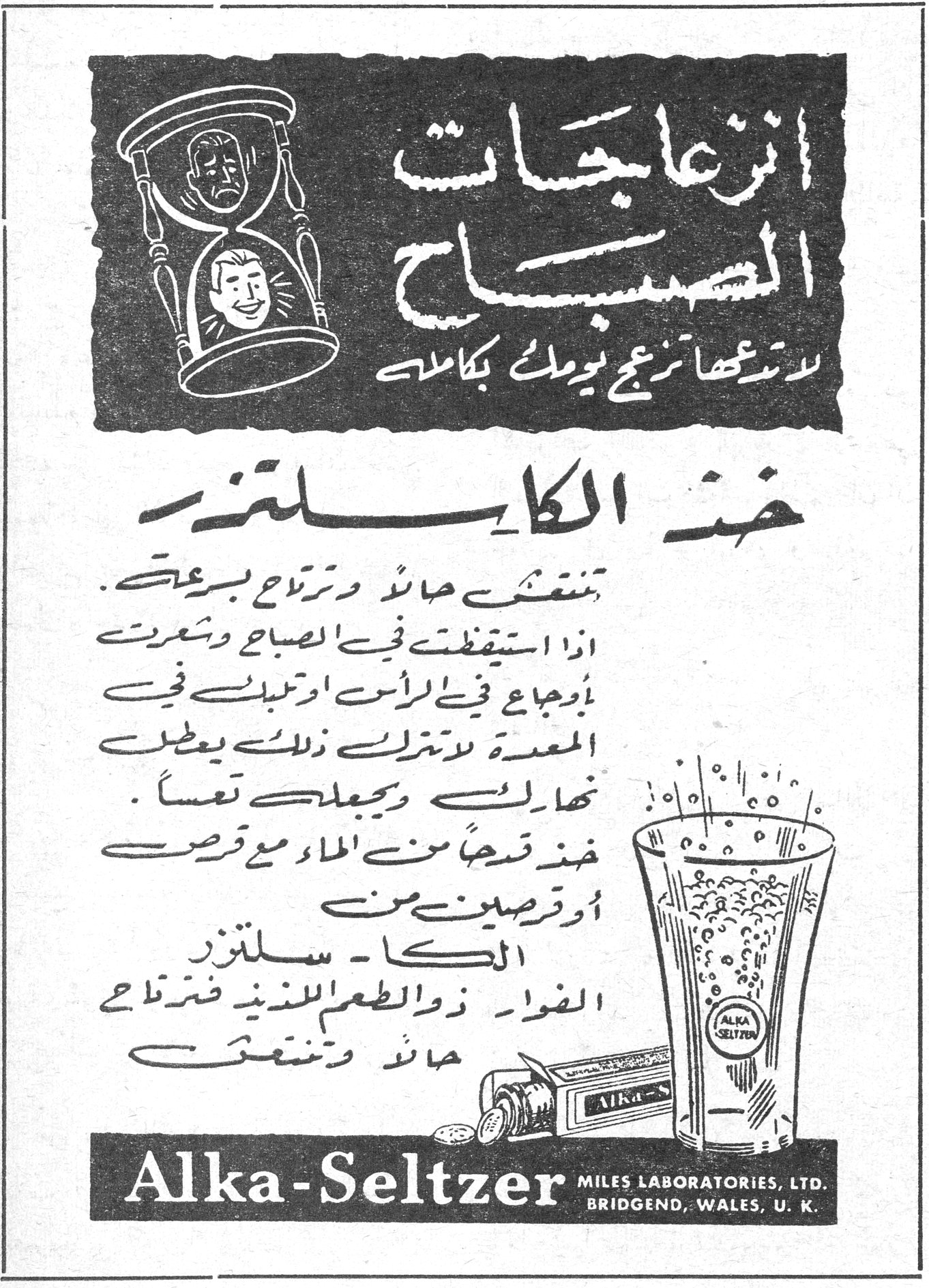 الكا - سلتزر انزعاجات الصباح لا تدعها تزعج يومك بكامله خذ الكاسلتزر تنتعش حالاً وترتاح بسرعة . اذا استيقظت في الصباح وشعرت بأوجاع في الرأس او تعباً في المعدة لا تترك ذلك يعطل نهارك ويجعلك تعساً . خذ قدحاً من الماء مع قرص او قرصين من الكا - سلتزر الفوار ذو الطعم اللذيذ فترتاح حالاً وتنتعش . Alka-Seltzer MILES LABORATORIES, LTD. BRIDGEND, WALES, U.K.