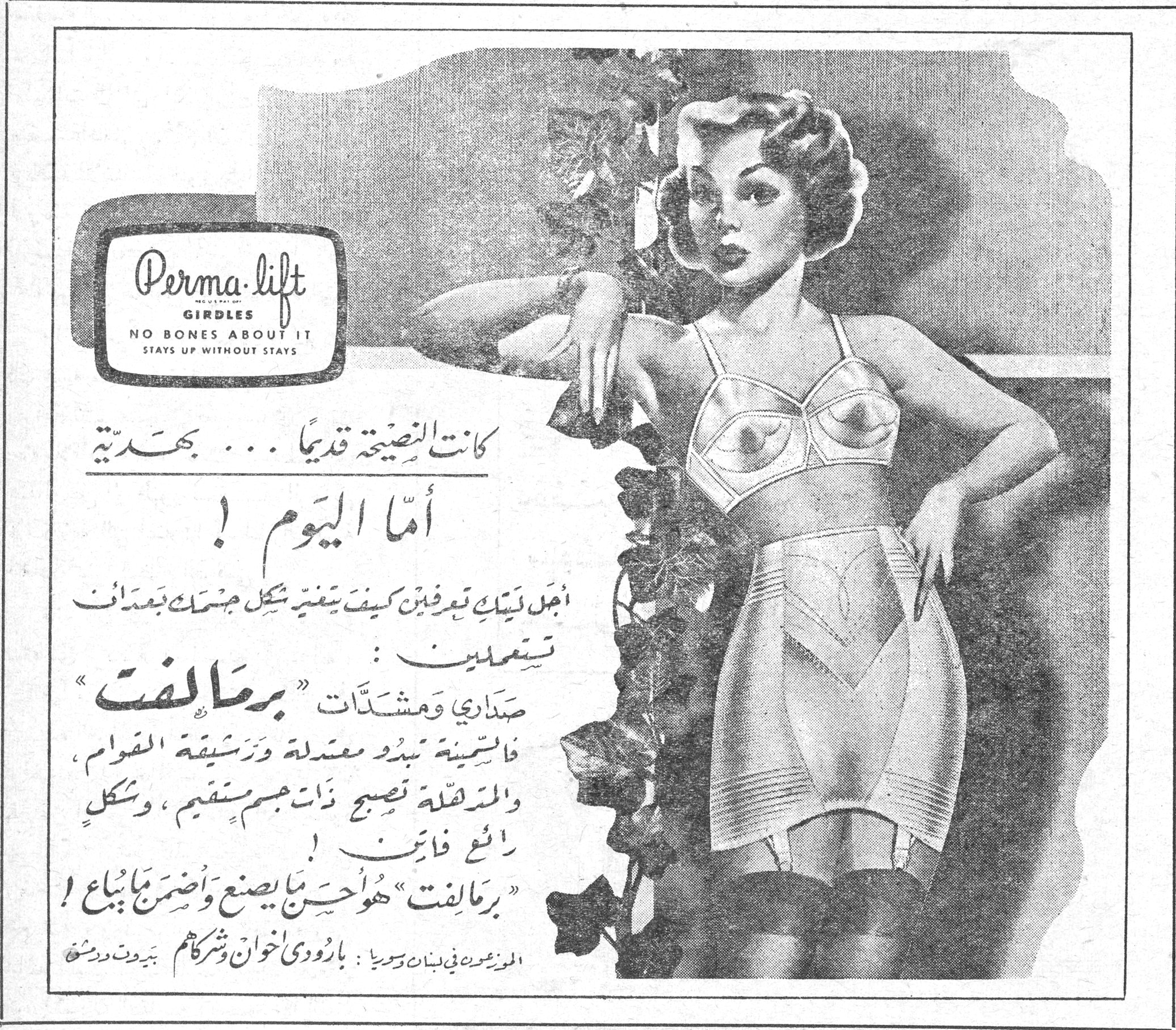 برماليفت Perma-lift GIRDLES NO BONES ABOUT IT STAYS UP WITHOUT STAYS كانت النصيحة قديماً ... بهدَّية أما اليوم ! أجل ليتك تعرفين كيف يتغير شكل جسمك بمجرد أن تستعملي : صدارات ومشدّات « برماليفت » فالسمينة تبدو معتدلة ورشيقة القوام ، والمعتدلة تصبح ذات جسم مستقيم ، وشكل رائع فاتن ! « برماليفت » هو أحسن ما يصنع وأضمن ما يباع ! الموزعون في لبنان وسوريا : بارودي إخوان وشركاهم بيروت دمشق