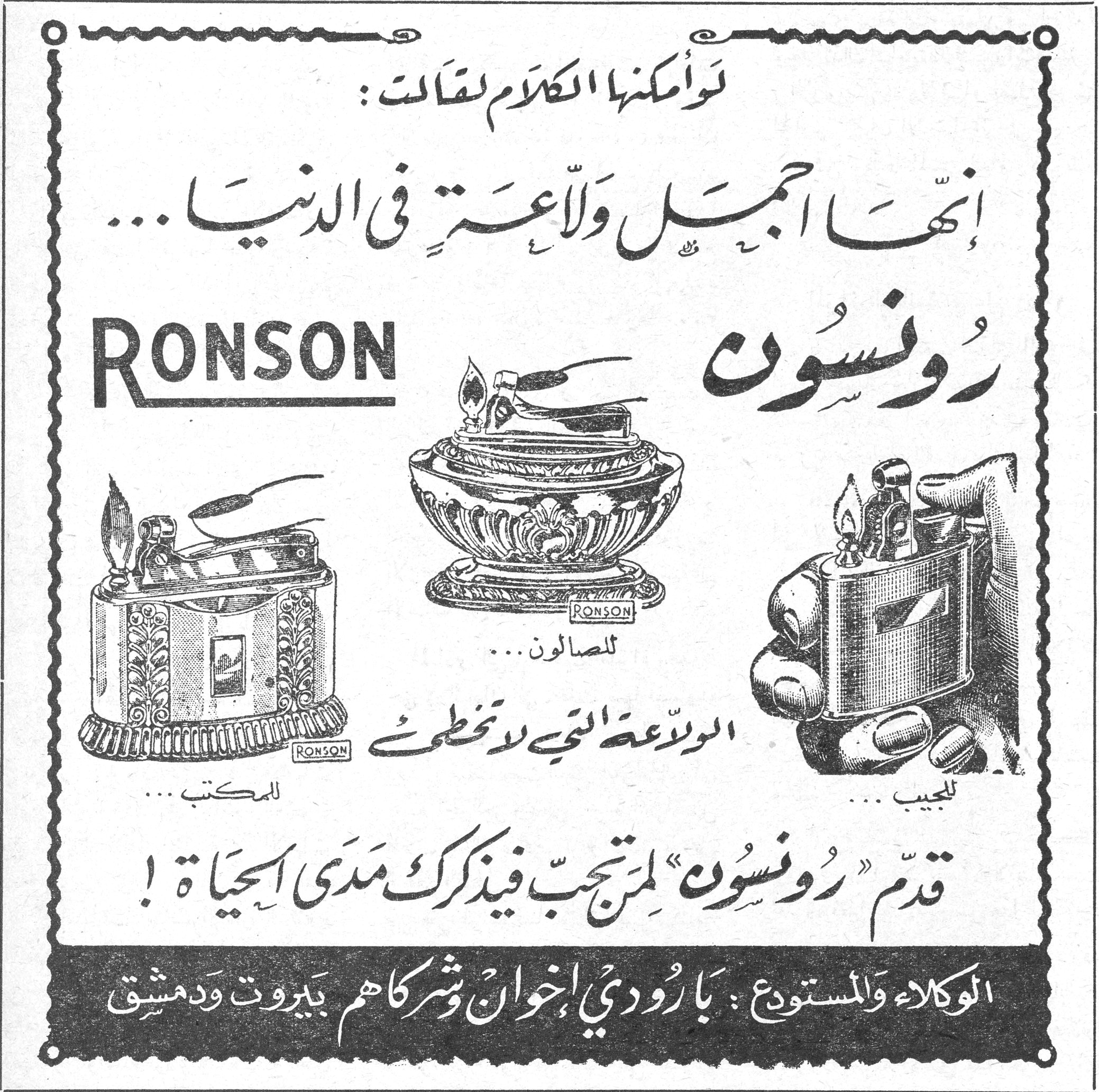 رُونْسُون RONSON لو أمكنها الكلام لقالت: إنها أجمل ولاعة في الدنيا... RONSON رُونْسُون للجيب... للصالون... للمكتب... الولاعة التي لا تخطئ قدّم «رُونْسُون» لمن تحب فيذكرك مدى الحياة! الوكلاء والمستودع: بارودي إخوان وشركاهم بيروت ودمشق