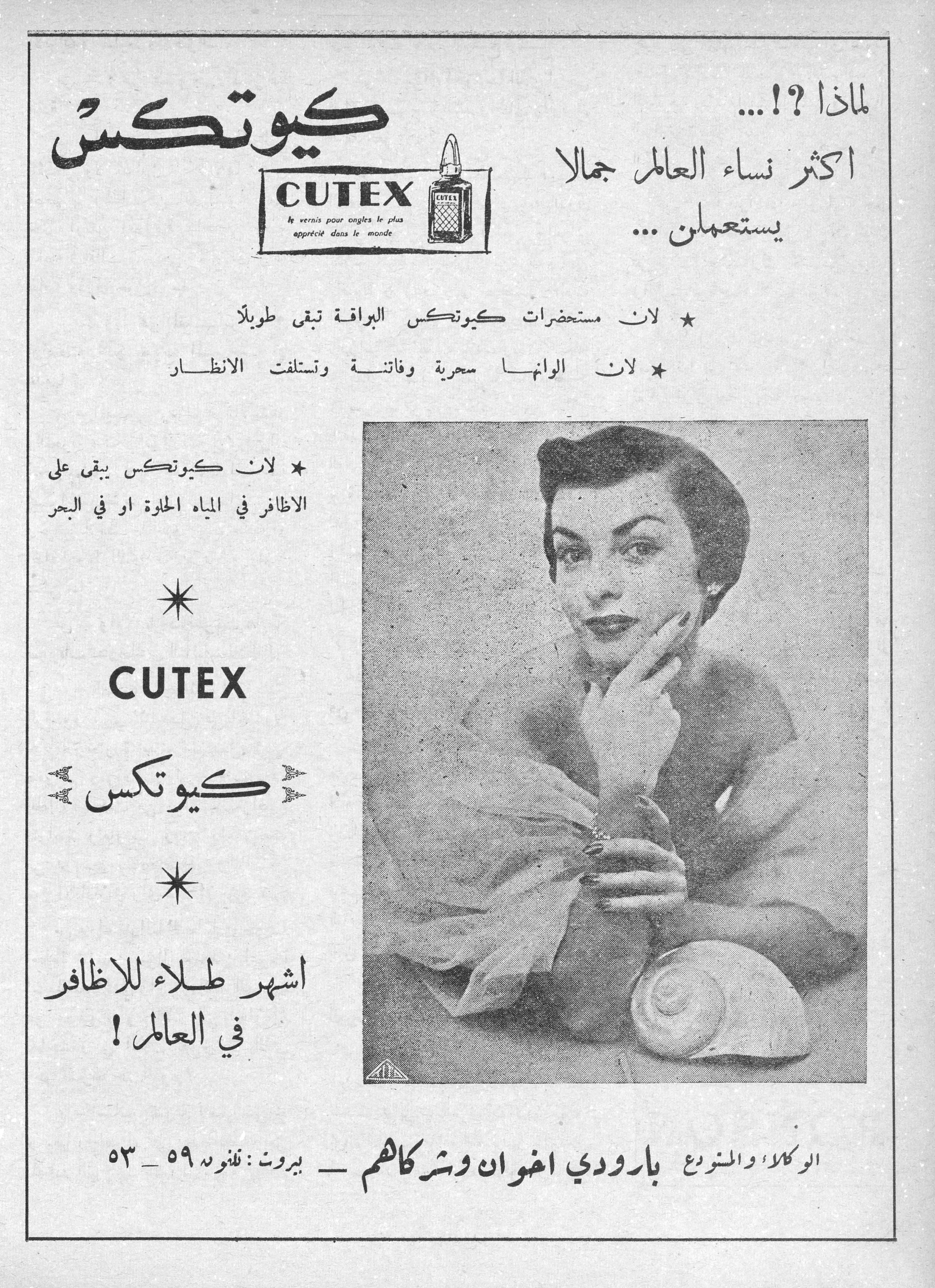 كيوتكس
CUTEX
le vernis pour ongles le plus apprécié dans le monde

لماذا ؟!...
اكثر نساء العالم جمالاً يستعملن...

* لان مستحضرات كيوتكس البراقة تبقى طويلاً
* لان الوانها سحرية وفاتنة وتستلفت الانظار
* لان كيوتكس يبقى على الاظافر في المياه الحلوة او في البحر

CUTEX
كيوتكس

اشهر طلاء للاظافر في العالم !

الوكلاء والمشروع بارودي اخوان وشركاهم — بيروت : تلفون ٥٩ - ٥٣