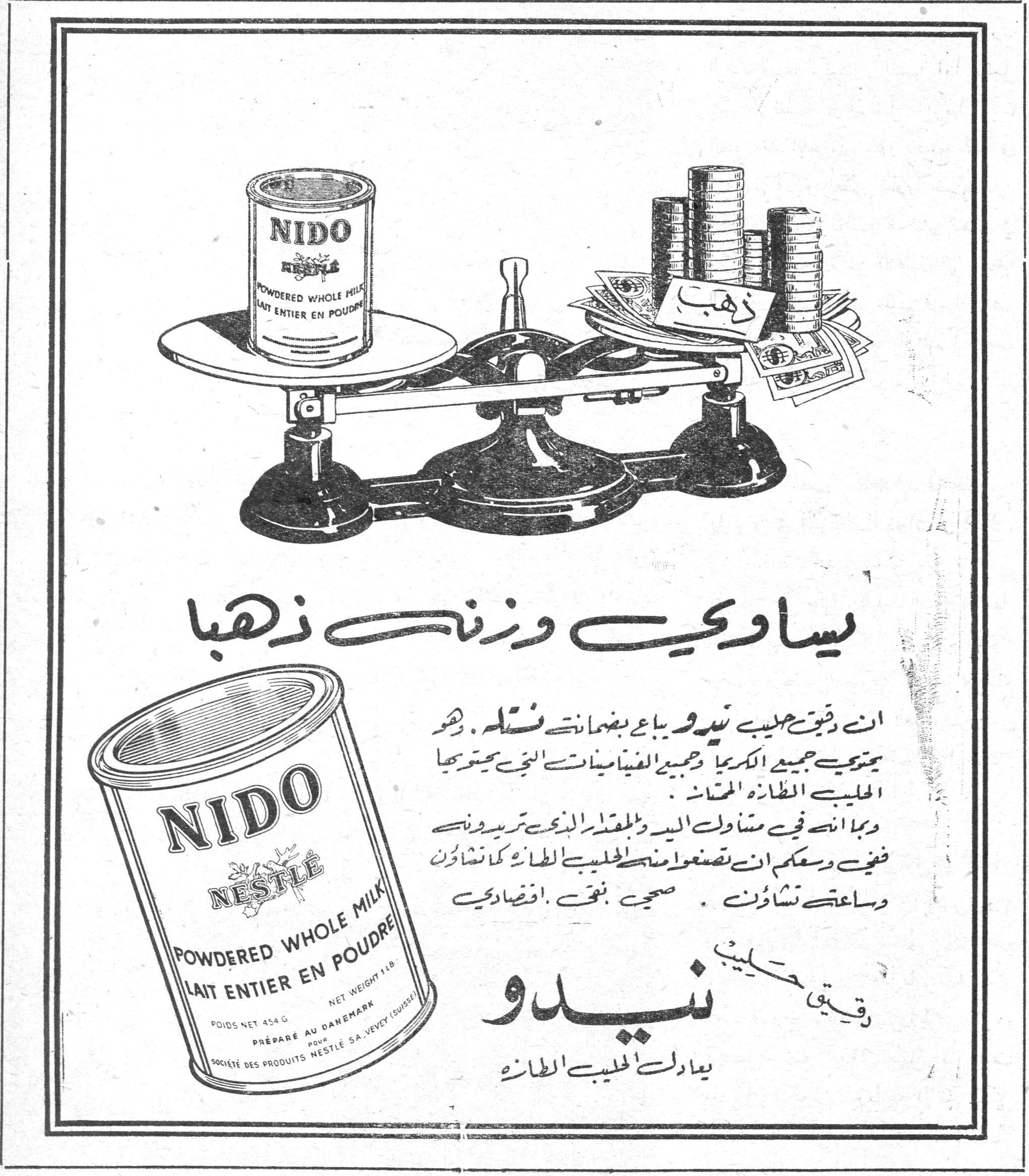 يساوي وزنك ذهباً ذهب يساوي وزنك ذهباً ان دقوق حليب نيدو يباع بضمانة نستله . وهو يحتوي جميع الكريما وجميع الفيتامينات التي يحتويها الحليب الطازج المحض . وبما انه في متناول اليد وبالمقدار الذي تريدونه ففي وسعكم ان تصنعوا منه الحليب الطازج كما تشاؤون وساعتى تشاؤون . صحيح نفعي . اقتصادي دقيق حليب نيدو يعادل الحليب الطازج NIDO NESTLÉ POWDERED WHOLE MILK / LAIT ENTIER EN POUDRE NET WEIGHT 1 LB. — POIDS NET 454 G. PRÉPARÉ AU DANEMARK POUR SOCIÉTÉ DES PRODUITS NESTLÉ S.A. VEVEY (SUISSE)