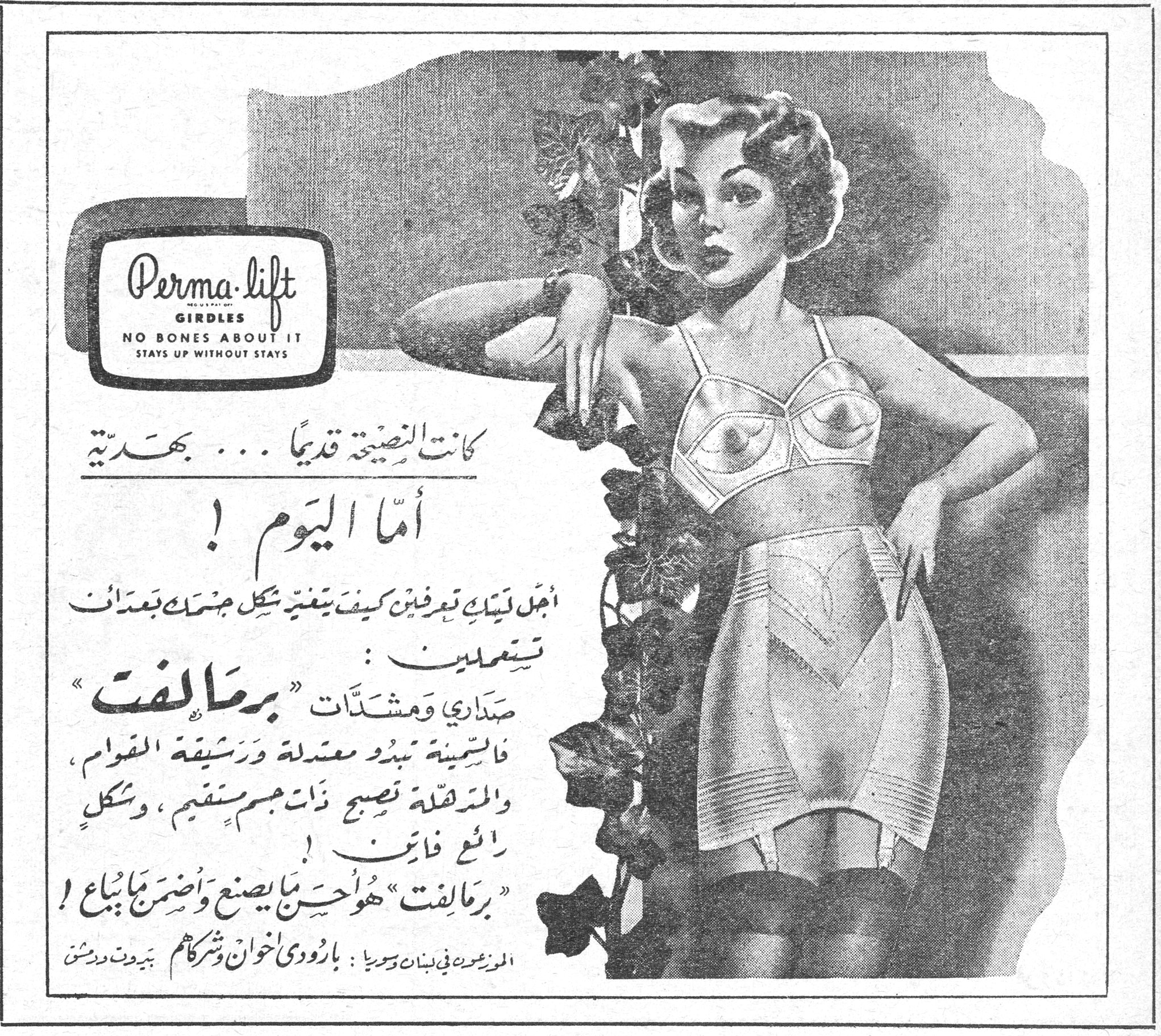 برماليفت Perma-lift GIRDLES NO BONES ABOUT IT STAYS UP WITHOUT STAYS كانت النصيحة قديماً ... بهدية أما اليوم ! أجل ليتك تعرفين كيف يتغير شكل جسمك بعد أن تستعملين : صداري ومشدّات "برماليفت" فالسمينة تبدو معتدلة ورشيقة القوام ، والنحيلة تصبح ذات جسم مستقيم ، وشكل رائع فاتن ! "برماليفت" هو احسن ما يصنع واضمن ما يُباع ! الموزعون في لبنان وسوريا : بارودي اخوان وشركاهم بيروت ودمشق