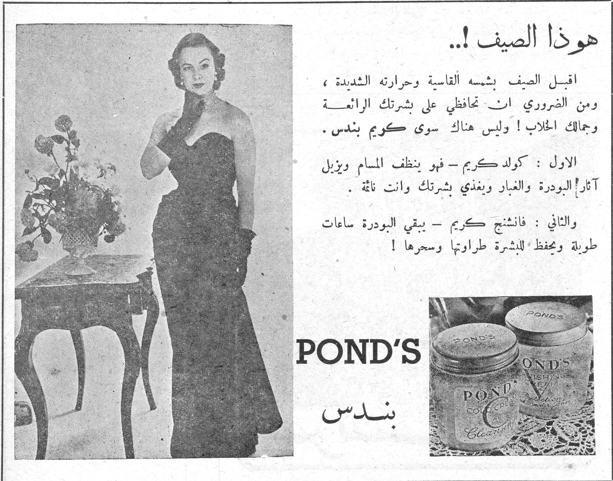 هوذا الصيف !.. هوذا الصيف !.. اقبل الصيف بشمسه القاسية وحرارته الشديدة ، ومن الضروري ان تحافظي على بشرتك الرائعة وجمالك الخلاب ! وليس هناك سوى كريم بندس . الاول : كولد كريم - فهو ينظف المسام ويزيل آثار البودرة والغبار ويغذي بشرتك وانت نائمة . والثاني : فانشنج كريم - يبقي البودرة ساعات طويلة ويحفظ للبشرة طراوتها وسحرها ! POND'S بندس