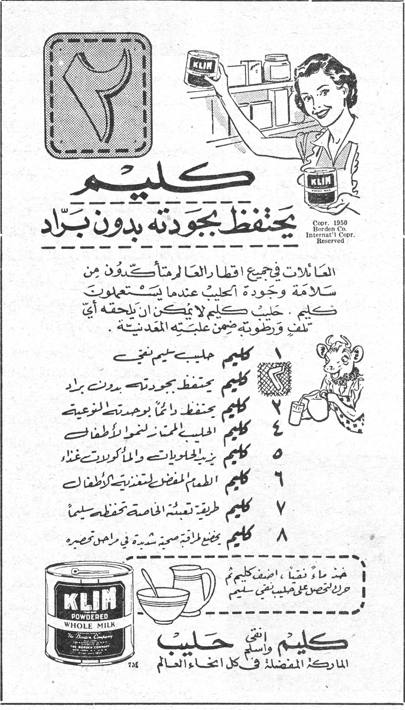كليم يحتفظ بجودته بدون براد كليم يحتفظ بجودته بدون برّاد العائلات في جميع أقطار العالم متأكدون من سلامة وجودة الحليب عندما يستعملون كليم . حليب كليم لا يمكن أن يلحقه أي تلف ورطوبة ضمن علبته المعدنية . ١ كليم حليب سليم نقي ٢ كليم يحتفظ بجودته بدون برّاد ٣ كليم يحتفظ دائماً بوحدته النوعية ٤ كليم الحليب الممتاز لنمو الأطفال ٥ كليم يزيد الحلويات والمأكولات غذاءً ٦ كليم الطعام المفضل لتغذية الأطفال ٧ كليم طريقة تعبئته الخاصة تحفظه سليماً ٨ كليم يعطي طاقة صحية شديدة في مراحل تصنيعه خذ ماءً نقياً، أضف كليم ثم حرك لتحصل على حليب نقي سليم KLIM POWDERED WHOLE MILK The Borden Company كليم وانتهى حليب الماركة المفضلة في كل أنحاء العالم Copr. 1950 Borden Co. Internat'l Copr. Reserved
