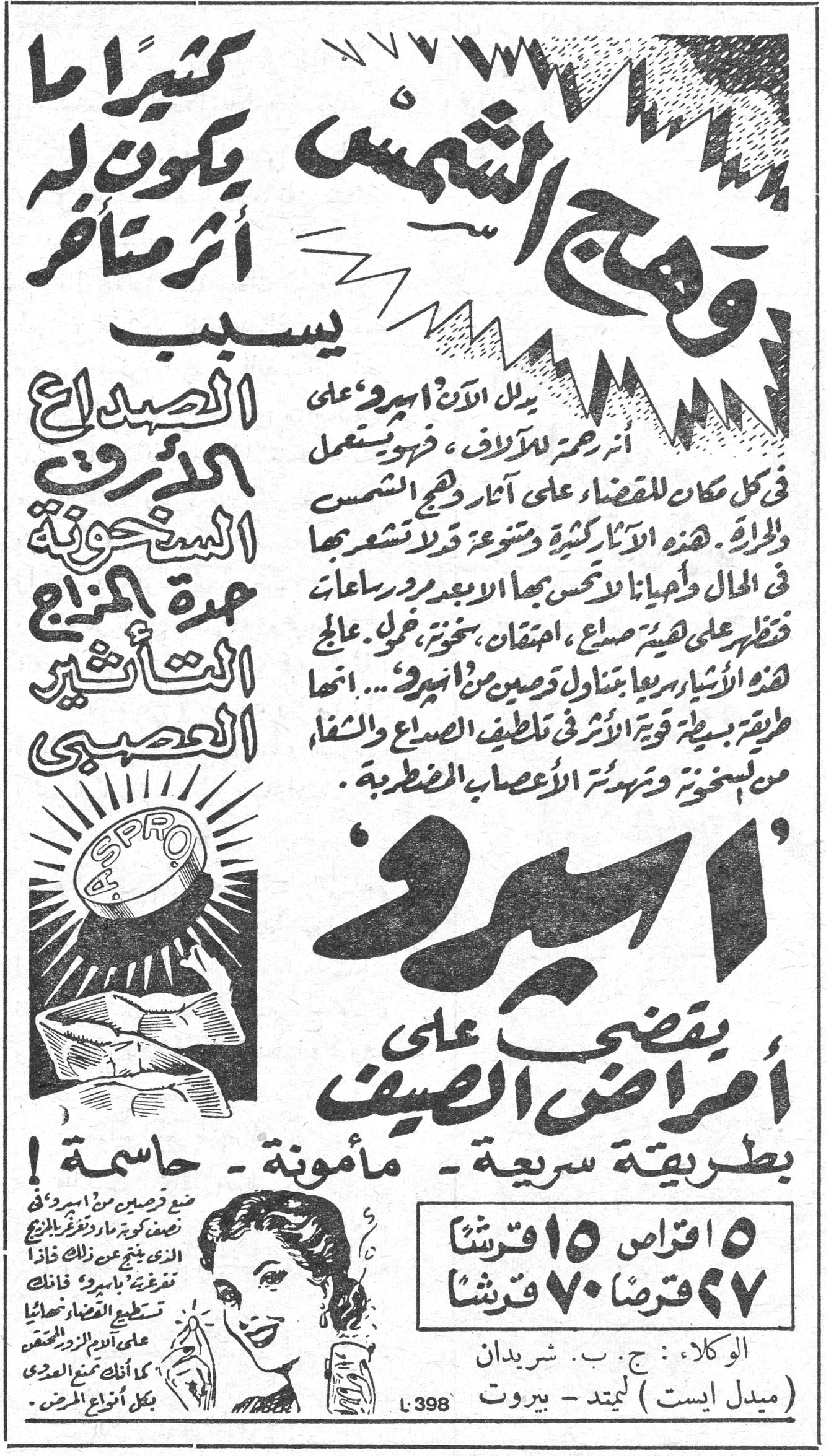 أسبرو كثيراً ما يكون له أثر متأخر وهج الشمس يسبب الصداع الأرق السخونة حمرة المزاج التأثير العصبي يدل الآن أسبرو على أثر رحمة للآلاف ، فهو يستعمل في كل مكان للقضاء على آثار وهج الشمس والحرارة . هذه الآثار كثيرة ومتنوعة قد لا تشعر بها في الحال وأحياناً لا تحس بها الا بعد مرور ساعات وتظهر على هيئة صداع ، احتقان ، سخونة ، خمول . عالج هذه الأشياء سريعاً بتناول قرصين من أسبرو ... انها طريقة بسيطة قوية الأثر في تلطيف الصداع والشفاء من السخونة وتهدئة الأعصاب المضطربة . أسبرو يقضي على أمراض الصيف بطريقة سريعة - مأمونة - حاسمة ! ٥ اقراص ١٥ قرشاً ٢٧ قرصاً ٧٠ قرشاً الوكلاء : ج . ب . شريدان (ميدل ايست) ليمتد - بيروت L 398 ضعي قرصين من أسبرو في نصف كوب من ماء وتغرغري بالمزيج الذي ينتج عن ذلك خذا نغرغرة بأسبرو فانك تسكطي العضلات نهائيا على آلام الأزور المتعقد كل أنكار [...] المزمن .