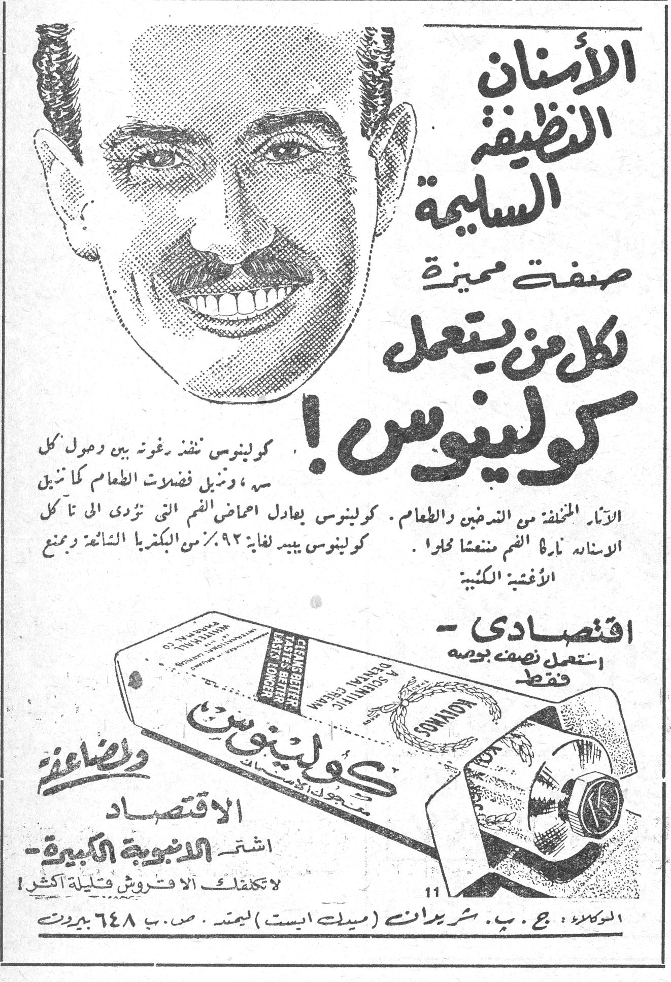 كولينوس الأسنان النظيفة السليمة صفة مميزة لكل من يستعمل كولينوس ! كولينوس ينفذ برغوته بين وحول كل سن ، وينزل فضلات الطعام كأتاني الأنياب المختلفة من الندغين والطعام. كولينوس يعادل احماض الفم التي تؤدي الى تأكل الأسنان. نادرة الفم منتعشا حلواً . كولينوس يبيد لغاية ٩٢٪ من البكتريا الشائعة ويمنع الأغشية الكلبية . اقتصادي - استعمل نصف بوصة فقط كولينوس وصائنة الاقتصاد اشتر الأنبوبة الكبيرة - لا تكلفك الا قروش قليلة اكثر ! الوكلاء : ج. ب. شريدان (ميدل ايست) ليمتد ـ ص . ب ٦٤٨ بيروت