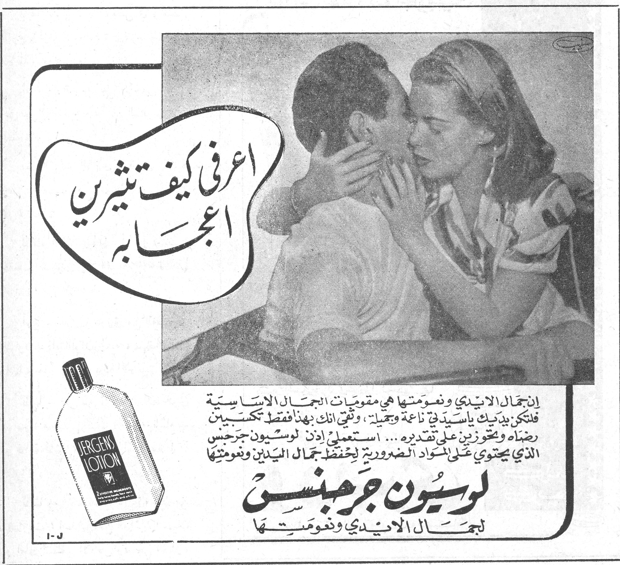 لوسيون جرجنس — اعرفي كيف تثيرين اعجابه — JERGENS LOTION — إن جمال الايدي ونعومتها هي مقومات الجمال الاساسية فلتكن يداك ياسيدتي ناعمة وجميلة، وثقي انك بهذا فقط تكسبين رضاه وتحوزين على تقديره... استعملي إذن لوسيون جرجنس الذي يحتوي على المواد الضرورية لحفظ جمال اليدين ونعومتها — لوسيون جرجنس — لجمال الايدي ونعومتها