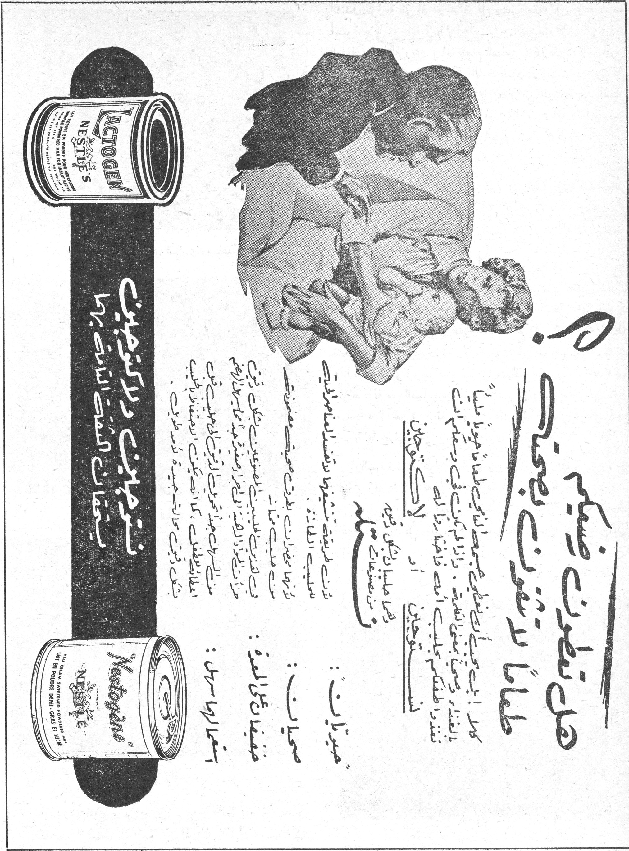 حليب نستله المجفف

حليب نستله المجفف بصفاته الغذائية الخاصة

أمي...

كان لك صديق يحبك حبا صادقا ويعرف كيف يهتم بأولادك ويسهر على صحتهم ويقدم لهم كل ما يحتاجون إليه من غذاء صحي مفيد.

هذا الصديق هو حليب نستله المجفف الذي اشتهر في جميع أنحاء العالم بصفاته الغذائية الممتازة.

اطلبي من الصيدلي أو البقال:

لاكتوجين: للأطفال الرضع
نستوجين: للأطفال الأكبر سنا

LACTOGEN NESTLE'S
Nestogène NESTLÉ