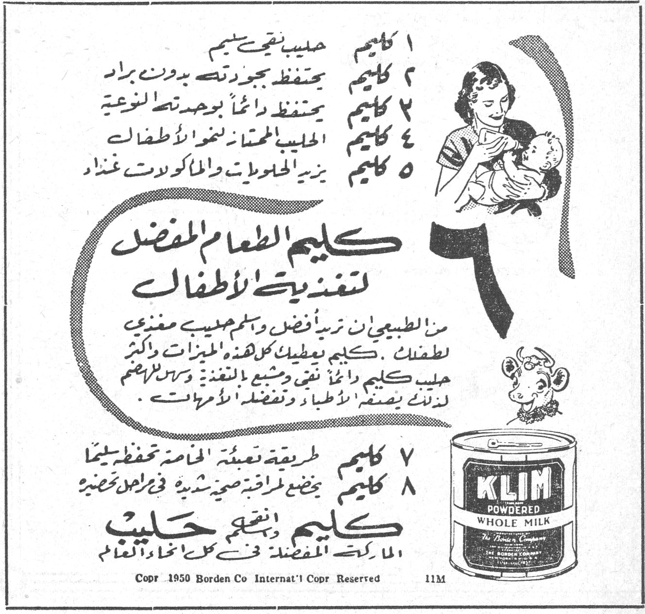 كليم - حليب مجفف. ١ كليم حليب نقي سليم. ٢ كليم يحفظ بجودته بدون براد. ٣ كليم يحفظ دائماً بوحدته النوعية. ٤ كليم الحليب الممتاز لنمو الأطفال. ٥ كليم يزيد الحلويات والمأكولات غذاءً. ٦ كليم الطعام المفضل لتغذية الأطفال. من الطبيعي ان تربأ بأفضل حليب مغذي لطفلك . كليم يعطيك كل هذه المميزات وأكثر . حليب كليم دائماً نقي ومشبع بالتغذية وسهل الهضم لذلك ينصح به الأطباء وتفضله الأمهات . ٧ كليم طريقة تعبئة خاصة تحفظ سليماً. ٨ كليم يضع طراوة صحية شهية في راحل تحضيره. كليم يعني حليب. الماركة المفضلة في كل انحاء العالم. KLIM POWDERED WHOLE MILK. The Borden Company. Copr 1950 Borden Co Internat'l Copr Reserved 11M