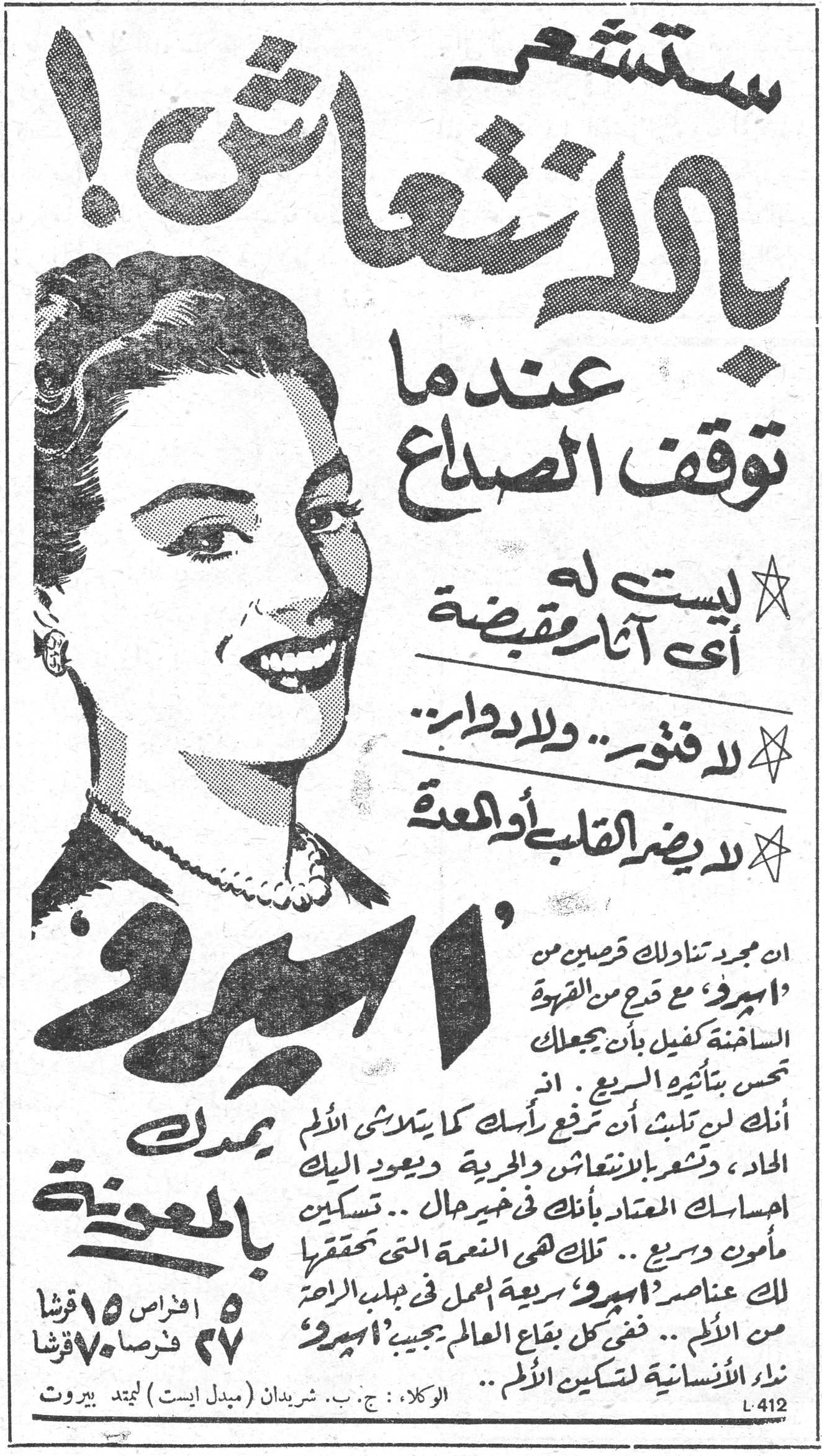 أسبرو ستشعر بالانتعاش! عندما توقف الصداع ★ ليست له أي آثار مقبضة ★ لا فتور.. ولا دوار.. ★ لا يضر القلب أو المعدة أسبرو ان مجرد تناولك قرصين من 'أسبرو' مع قدح من القهوة الساخنة كفيل بأن يجعلك تحس بتأثيره السريع. ان أنك لن تلبث ان ترفع رأسك كما يتلاشى الألم الحاد، وتشعر بالانتعاش والحرية ويعود اليك احساسك المعتاد بأنك في خير حال.. تسكين مأمون وسريع.. تلك هي النعمة التي تحققها لك عناصر 'أسبرو' سريعة المفعول في جلب الراحة من الألم.. ففي كل بقاع العالم يجيب 'أسبرو' نداء الانسانية لتسكين الألم.. يمدك بالمعونة ٥ أقراص ١٥ قرشا ٢٧ قرصاً ٧٠ قرشا الوكلاء: ج. ب. شريدان (مبدل ايست) ليمتد بيروت L-412