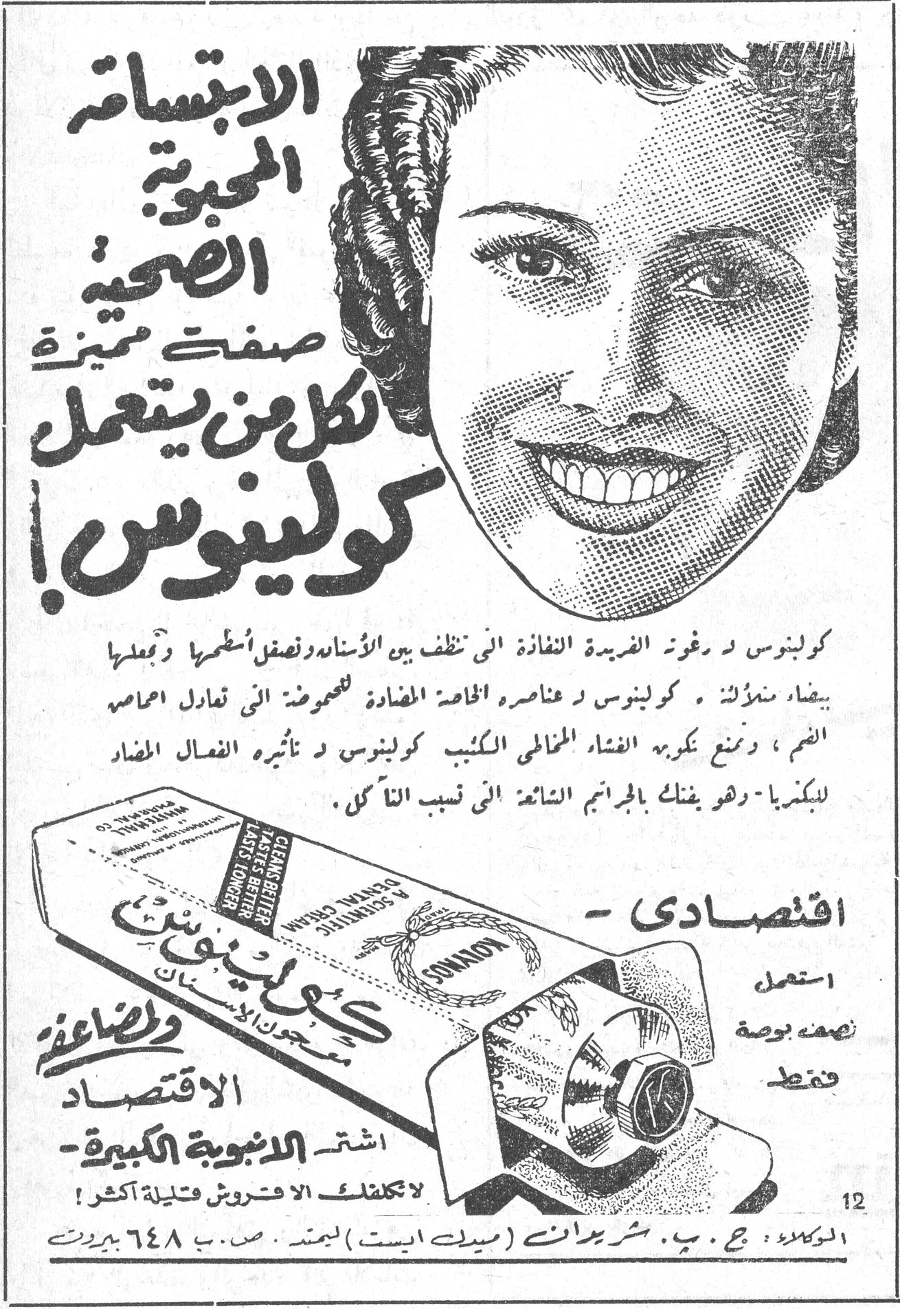 كولينوس. الابتسامة المحبوبة الصحية صفتك المميزة. كل من يستعمل كولينوس! كولينوس ــ رغوته الفريدة النفاذة التي تنظف بين الاسنان وتصقل اسطحها وتجعلها بيضاء ناصعة . كولينوس ــ عناصره الخاصة المضادة للحموضة التي تعادل احماض الفم ، وتمنع تكوين الغشاء المخاطي الكئيب . كولينوس ــ تأثيره الفعال المضاد للبكتريا ــ وهو يفتك بالجراثيم الشائعة التي تسبب التآكل . - اقتصادي. استعمل نصف بوصة فقط. والمضاعفة الاقتصاد. اشتر الانبوبة الكبيرة. لا يكلفك الا فروش قليلة اكثر . SONALOVA CLEANS BETTER TASTES BETTER LASTS LONGER DENTAL CREAM SCIENTIFIC. الوكلاء : ج . ب . شريدات (ميدل ايست) ليمتد . ص . ب ٦٤٨ بيروت
