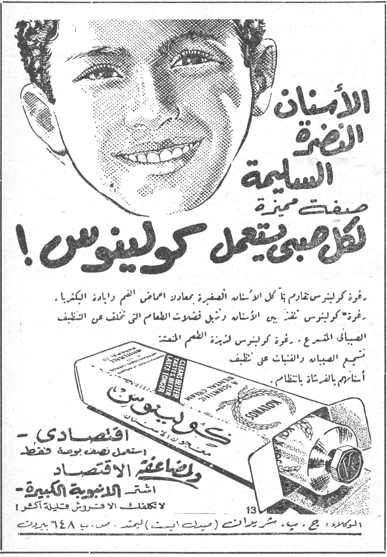الأسنان النضرة السليمة صفات مميزة لكل صبي يستعمل كولينوس ! رغوة كولينوس تقاوم بما كل الأسنان الصغيرة بمعادلة احماض الفم وابادة البكتريا . رغوة كولينوس تنفذ بين الأسنان وتزيل فضلات الطعام التي تخفى عن التنظيف الصباحي المسرع . رغوة كولينوس لذيذة الطعم المنعشة تشجع الصبيان والفتيات على تنظيف أسنانهم بالفرشاة بانتظام . اقتصادي — استعمل نصف بوصة فقط ولمضاعفة الاقتصاد — اشتر الانبوبة الكبيرة — لا تكلفك الا قروش قليلة أكثر ! الوكلاء : ج . ب . شبريدان (ميدل ايست) ليمتد . ص . ب ٦٤٨ بيروت