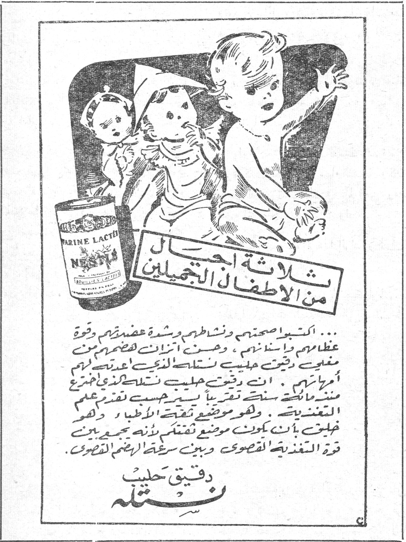ثلاثة اجيال من الاطفال التجميليين ثلاثة اجيال من الاطفال التجميليين ثلاثة اجيال من الاطفال التجميليين؛ ثلاثة اجيال من الاطفال الجميلين. ... اكتسبوا صحتهم ونشاطهم وشدة عضلاتهم وقوة عظامهم واسنانهم ، وحسن اتزان هضمهم من [...] دقيق حليب نستله الذي اعتدنه [...] امهاتهم . ان دقيق حليب نستله تقريباً يستخرج منذ مائة سنة تقريباً بحسب تقدم علم التغذية . وهو موضع تفقد الاطباء وهو خليق بأن يكون موضع تفتك لانه يجمع بين قوة التغذية القصوى وبين سرعة الهضم القصوى . دقيق حليب نستله FARINE LACTÉE NESTLÉ
