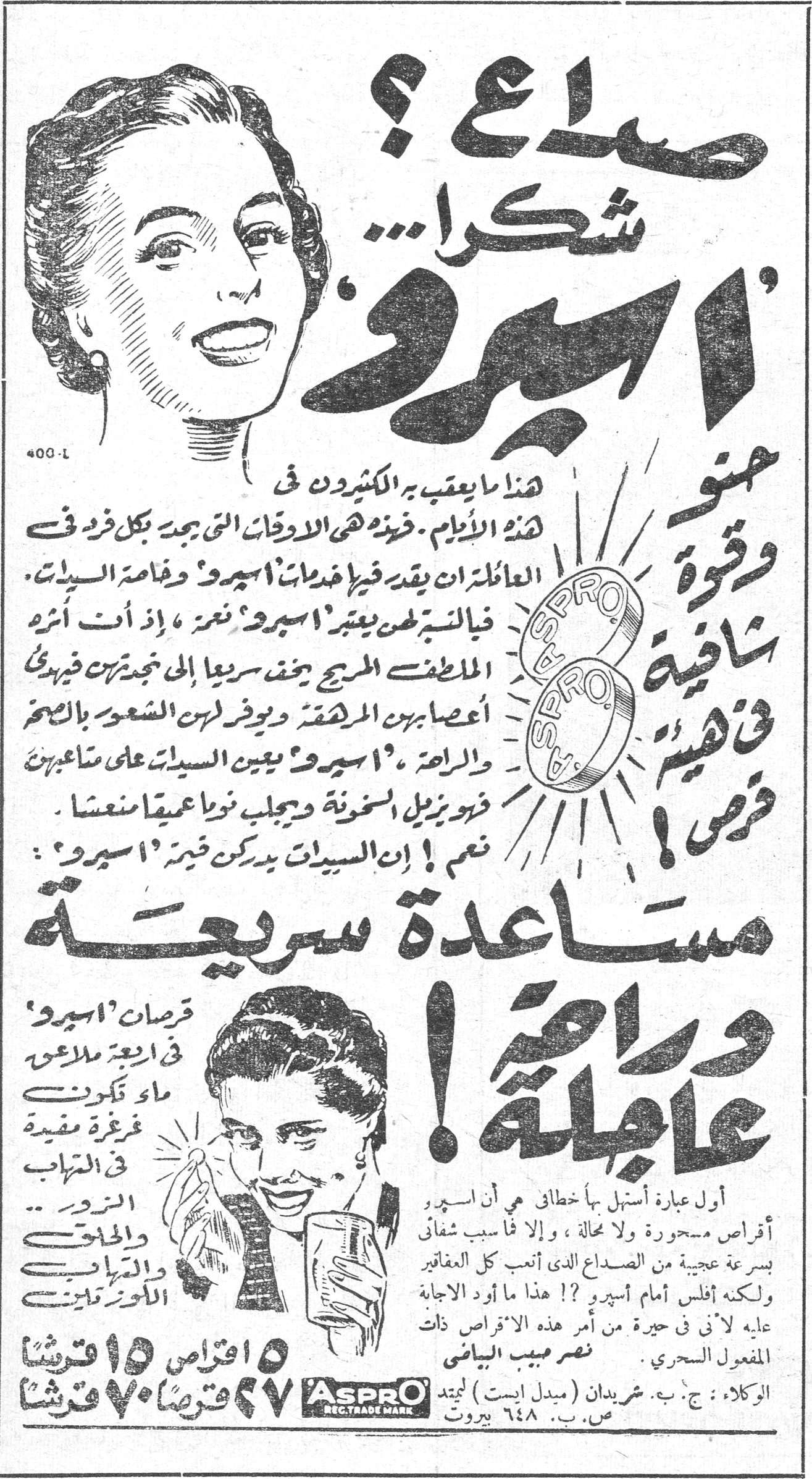 صداع ؟ شكراً ... « اسبرو »

حنو وقوة شافية في هيئة قرص !

هذا ما يعقب به الكثيرون في هذه الايام . فرغم كثرة الادوية التي توجد في كل فرد في العائلة ان يقدر خدمات اسبرو وخاصة السيدات . فالسيدة لن يعتبر « اسبرو » غير ، اذ ان اثره الملطف المريح يخفف سريعاً الى خدمتهن فيريح اعصابهن المرهقة ويوفر لهن الشعور بالسحر والراحة . « اسبرو » يعين السيدات على متاعبهن فيزيل السخونة ويجلب نوماً عميقاً منعشاً .

نعم ! ان السيدات يدركن قيمة « اسبرو » :

مساعدة سريعة وراحة عاجلة !

قرصات « اسبرو » في اربع ملاعق ماء تكوّنت غرغرة مفيدة في التهاب [...] والحلق والتهاب [...]

أول عبارة أستهل بها خطابي هي اسبرو أقراص مسحورة ولا مجاله ، والا فما سبب شفائي بسرعة عجيبة من الصداع الذي أتعب كل المفاكر ولكنه أفلس أمام اسبرو ؟! هذا ما أود الاجابة عليه لأني في حيرة من أمر هذه الاقراص ذات المفعول السحري .   نصر صبيح البياضي

١٥ اقراص ١٥ قرشاً
٢٧ قرصاً ٧٠ قرشاً

الوكلاء : ج . ب . شريدان (ميدل ايست) لميتد ص . ب . ٦٤٨ بيروت

ASPRO REGD. TRADE MARK