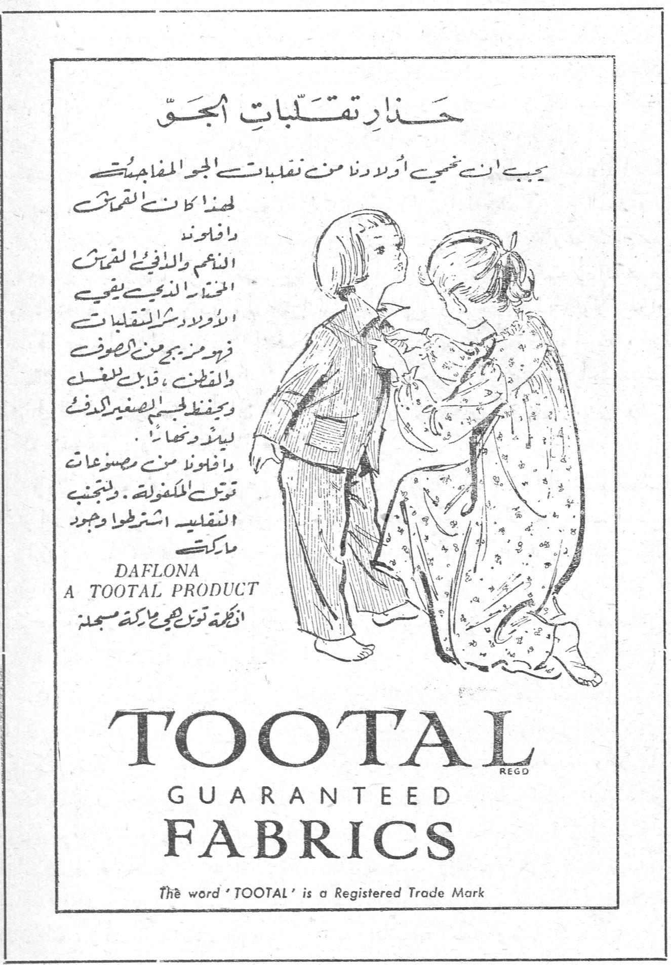 حذار تقلبات الجق يجب ان نحمي اولادنا من تقلبات الجو المفاجئة لهذا كانت اقمشة دافلونا الناعمة والدافئة لاقمشة الحذاء الذي يقي الاولاد من شر التقلبات فهي من مزيج من الصوف والقطن ، قابل للغسل ويحفظ الجسم الصغير الدفء ليلاً ونهاراً . وافلونا من مصنوعات توتل المكفولة . ولتجنب التقليد اشترطوا وجود ماركة DAFLONA A TOOTAL PRODUCT الكلمة توتل هي علامة تجارية مسجلة TOOTAL GUARANTEED FABRICS The word 'TOOTAL' is a Registered Trade Mark