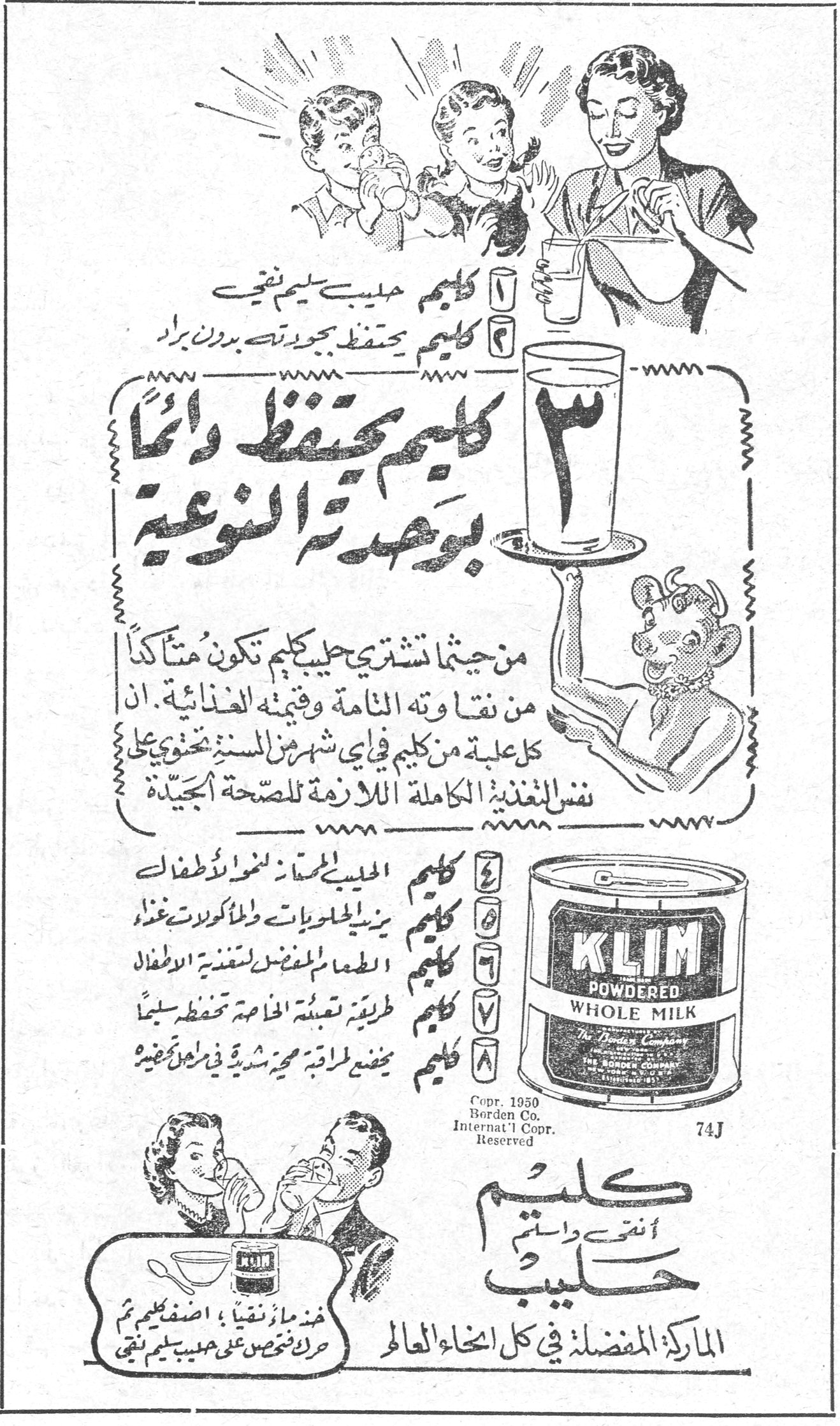كليم — ١ كليم حليب سليم نقي ٢ كليم يحتفظ بجودته بدون براد ٣ كليم يحتفظ دائماً بوحدته النوعية من حيثما تشتري حليب كليم تكون متأكداً من نقاوته التامة وقيمته الغذائية. ان كل علبة من كليم في اي شهر من السنة تحتوي على نفس التغذية الكاملة اللازمة للصحة الجيدة ٤ كليم الحليب المسبب لنمو الاطفال ٥ كليم يزيد الحلويات والمأكولات غذاء ٦ كليم الطعام المفضل لتغذية الاطفال ٧ كليم طريقة تعبئته الخاصة تحفظه سليماً ٨ كليم يمضغ طراقه محرشية في فمه KLIM POWDERED WHOLE MILK The Borden Company Copr. 1950 Borden Co. Internat'l Copr. Reserved 74J كليم أنتِ واستمتِ حليب خذ ماءً نقياً، أضف كليم ثم حرك لحظات على حليب سليم نقي الماركة المفضلة في كل انحاء العالم