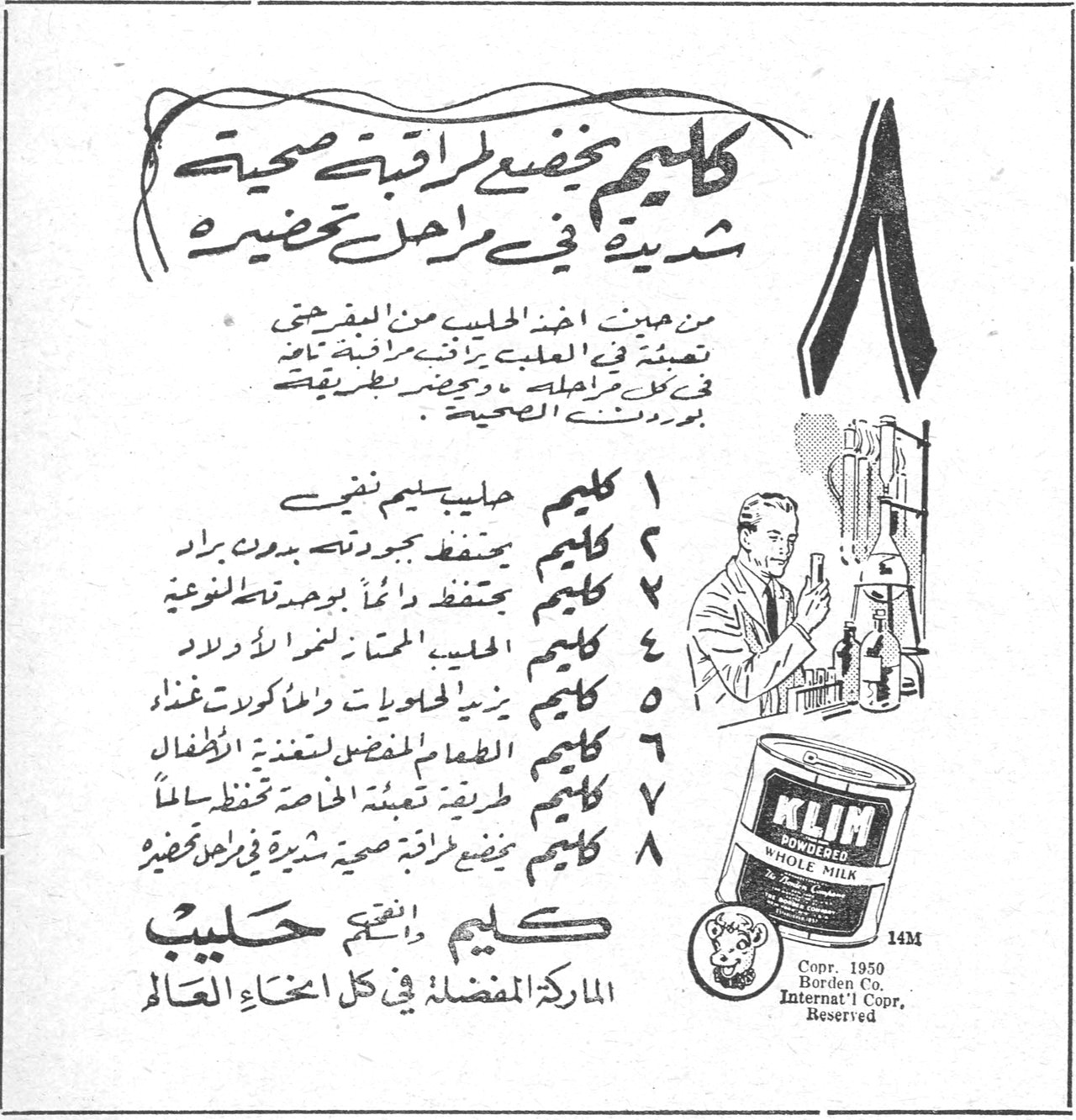 باسيلويك كليم كليم يخضع لمراقبة صحية شديدة في مراحل تحضيره من حين اخذ الحليب من المفرحة تعبئته في العلبة يراقبه مراقبة تامة في كل مراحله ويحضر بطريقة يوافق عليها الصحية ١ كليم حليب سليم نقي ٢ كليم يحفظ جودته بدون براد ٣ كليم يحتفظ دائماً بجودته الطبيعية ٤ كليم الحليب الممتاز لنمو الاولاد ٥ كليم يزيد الحلويات والمأكولات غذاءً ٦ كليم الطعام المفضل لتغذية الاطفال ٧ كليم طريقة تعبئته الخاصة تحفظه سالماً ٨ كليم يخضع لمراقبة صحية شديدة في مراحل تحضيره كليم انقى حليب الماركة المفضلة في كل انحاء العالم KLIM POWDERED WHOLE MILK Copr. 1950 Borden Co. Internat'l Copr. Reserved