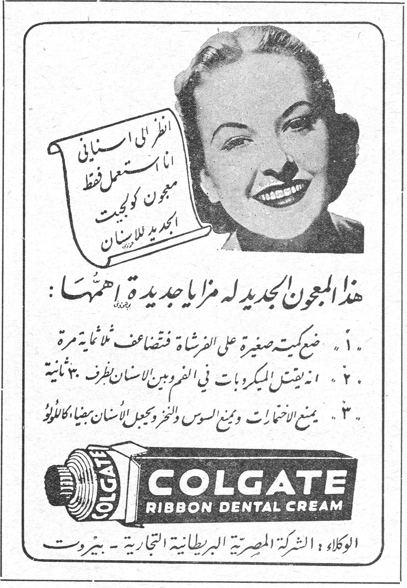 انظر الى اسناني انا استعمل فقط معجون كولجيت الجديد للاسنان هذا المعجون الجديد له مزايا جديدة اهمها : ١. ضع كمية صغيرة على الفرشاة فتضاعف ثلاثمائة مرة ٢. انه يقتل الميكروبات في الفم وبين الاسنان بظرف ٣٠ ثانية ٣. يمنع الاختمارات ويمنع السوس والنخر ويجعل الاسنان بيضاء كاللؤلؤ COLGATE RIBBON DENTAL CREAM الوكلاء : الشركة المصرية البريطانية التجارية - بيروت