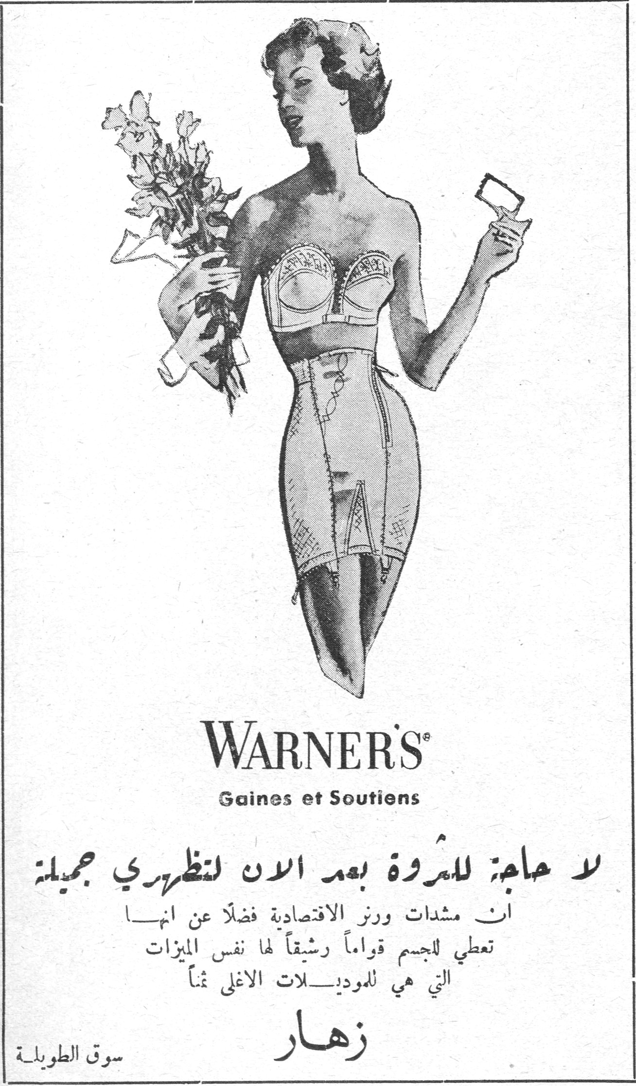 WARNER'S
Gaines et Soutiens
لا حاجة للمرأة بعد الان لتظهري جميلة
ان مشدات ورنز الاقتصادية فضلاً عن انها تعطي للجسم قواماً رشيقاً لها نفس الميزات التي هي للموديلات الاغلى ثمناً
زهار
سوق الطويلة