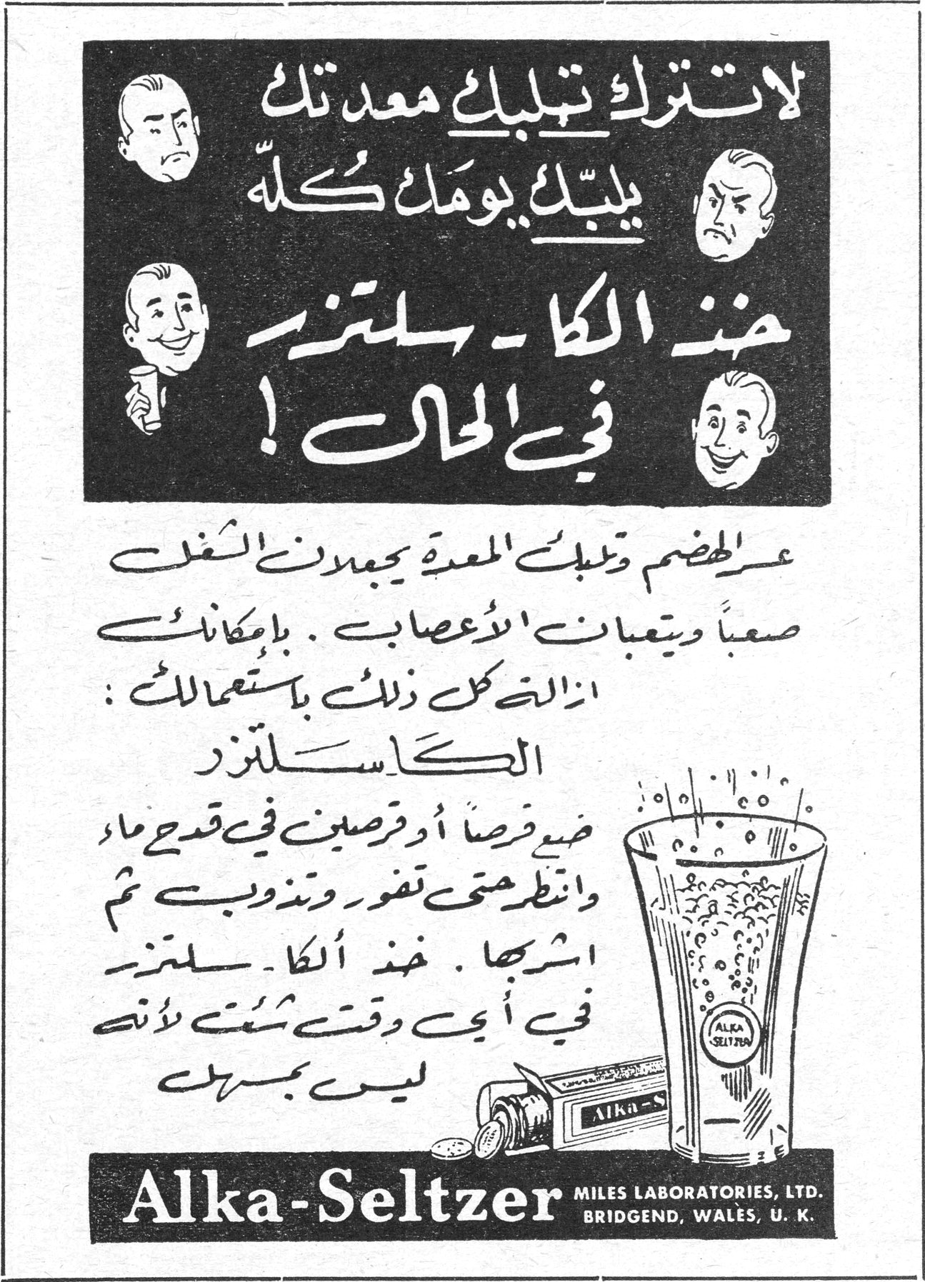 لا تترك تلبك معدتك يلبك يومك كله خذ الكا-سلتزر في الحال ! عسر الهضم وتلبك المعدة يجعلان الشغل صعباً ويتعبان الاعصاب . بامكانك ازالة كل ذلك باستعمالك : الكا-سلتزر ضع قرصاً أو قرصين في قدح ماء وانتظر حتى تفور وتذوب ثم اشربها . خذ الكا-سلتزر في أي وقت شئت لأنه ليس بمسهل Alka-Seltzer MILES LABORATORIES, LTD. BRIDGEND, WALES, U. K.