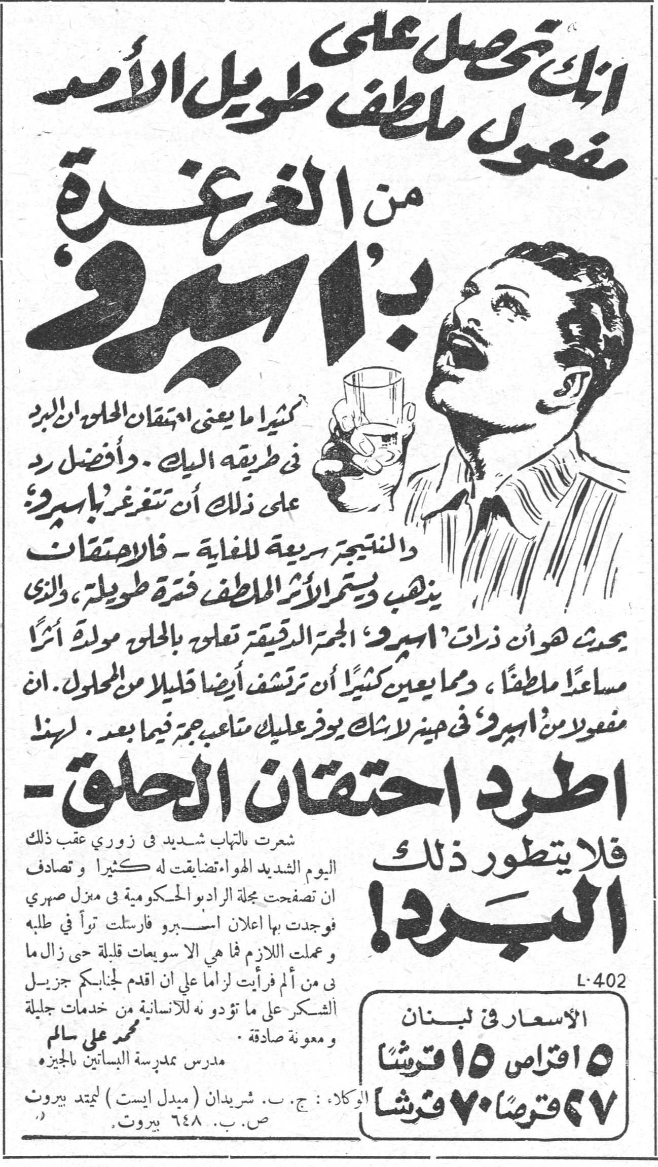 اطرد احتقان الحلق - فلا يتطور ذلك البرد! انك تحصل على مفعول ملطف طويل الأمد من الغرغرة بـ'اسبيرو' كثيراً ما يعني احتقان الحلق ان البرد في طريقه اليك. وأفضل رد على ذلك أن تتغرغر بـ'اسبيرو'. والنتيجة سريعة للغاية - فالاحتقان يذهب ويستمر الأثر الملطف فترة طويلة، والذي يحدث هو ان ذرات 'اسبيرو' الجمّ الدقيقة تعلو بالحلق مولّدة أثراً مساعداً ملطفاً، ومما يعين كثيراً أن ترتشف أيضاً قليلاً من المحلول. ان مفعول 'اسبيرو' في حينه لا شك يوفر عليك متاعب جمّة فيما بعد. لهذا اطرد احتقان الحلق - فلا يتطور ذلك البرد! شعرت بالتهاب شديد في زوري عقب ذلك اليوم الشديد الهواء تضايقت له كثيراً وتصادف ان تصفحت مجلة الراديو الحكومية في منزل صهري فوجدت بها اعلان اسبيرو فارسلت توّاً في طلبه وعملت اللازم فما هي الا سويعات قليلة حتى زال ما بي من ألم فرأيت لزاماً عليّ ان اقدم لجنابكم جزيل الشكر على ما تؤدوه للانسانية من خدمات جليلة ومعونة صادقة. محمد علي سالم مدرس مدرسة البساتين بالجيزة L-402 الأسعار في لبنان ١٥ اقراص ١٥ قرشاً ٢٧ قرصاً ٧٠ قرشاً الوكلاء: ج. ب. شريدان (ميدل ايست) ليمتد بيروت ص. ب. ٦٤٨ بيروت.